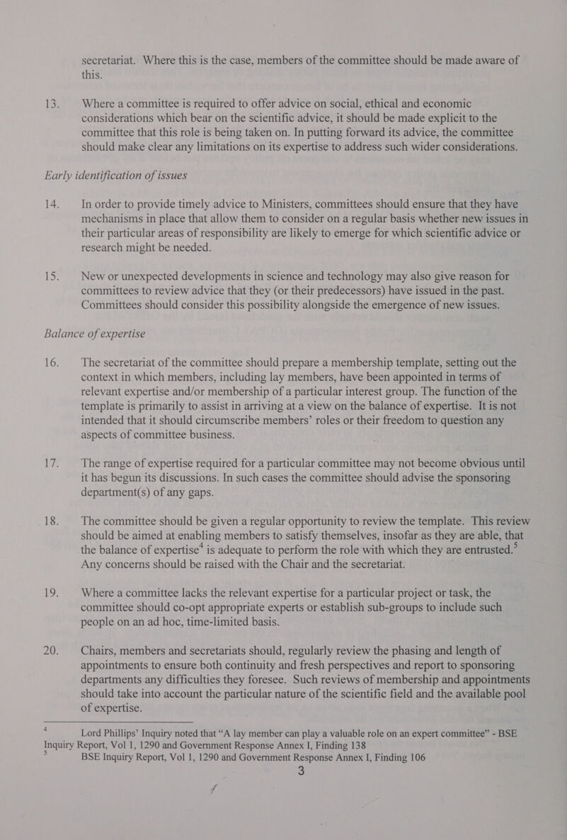 secretariat. Where this is the case, members of the committee should be made aware of this. Where a committee is required to offer advice on social, ethical and economic considerations which bear on the scientific advice, it should be made explicit to the committee that this role is being taken on. In putting forward its advice, the committee should make clear any limitations on its expertise to address such wider considerations. In order to provide timely advice to Ministers, committees should ensure that they have mechanisms in place that allow them to consider on a regular basis whether new issues in their particular areas of responsibility are likely to emerge for which scientific advice or research might be needed. New or unexpected developments in science and technology may also give reason for committees to review advice that they (or their predecessors) have issued in the past. Committees should consider this possibility alongside the emergence of new issues. 4 The secretariat of the committee should prepare a membership template, setting out the context in which members, including lay members, have been appointed in terms of relevant expertise and/or membership of a particular interest group. The function of the template is primarily to assist in arriving at a view on the balance of expertise. It is not intended that it should circumscribe members’ roles or their freedom to question any aspects of committee business. The range of expertise required for a particular committee may not become obvious until it has begun its discussions. In such cases the committee should advise the sponsoring department(s) of any gaps. The committee should be given a regular opportunity to review the template. This review should be aimed at enabling members to satisfy themselves, insofar as they are able, that the balance of expertise’ is adequate to perform the role with which they are entrusted.” Any concerns should be raised with the Chair and the secretariat. Where a committee lacks the relevant expertise for a particular project or task, the committee should co-opt appropriate experts or establish sub-groups to include such people on an ad hoc, time-limited basis. Chairs, members and secretariats should, regularly review the phasing and length of appointments to ensure both continuity and fresh perspectives and report to sponsoring departments any difficulties they foresee. Such reviews of membership and appointments should take into account the particular nature of the scientific field and the available pool of expertise. Lord Phillips’ Inquiry noted that “A lay member can play a valuable role on an expert committee” - BSE BSE Inquiry Report, Vol 1, 1290 and Government Response Annex I, Finding 106
