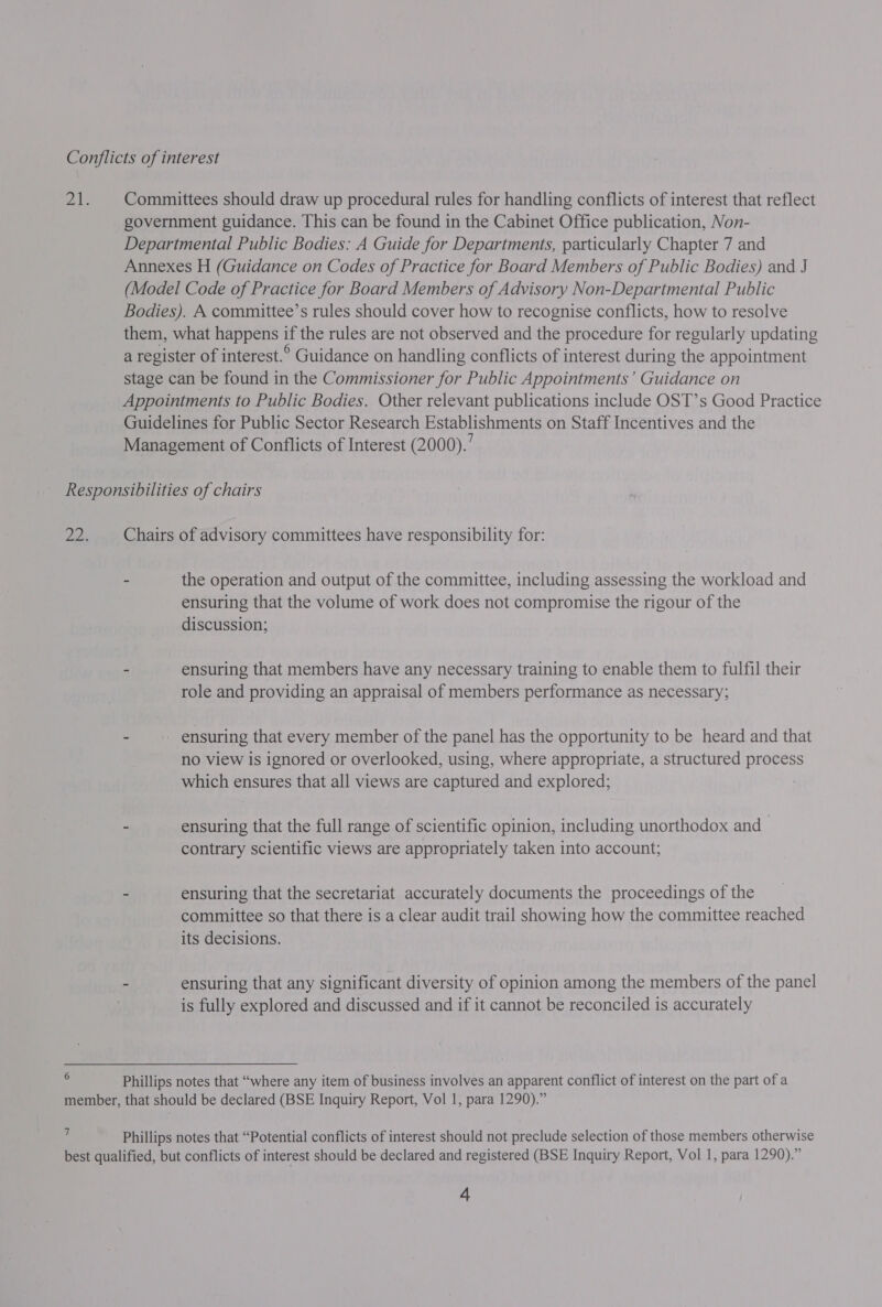 Committees should draw up procedural rules for handling conflicts of interest that reflect government guidance. This can be found in the Cabinet Office publication, Non- Departmental Public Bodies: A Guide for Departments, particularly Chapter 7 and Annexes H (Guidance on Codes of Practice for Board Members of Public Bodies) and J (Model Code of Practice for Board Members of Advisory Non-Departmental Public Bodies). A committee’s rules should cover how to recognise conflicts, how to resolve them, what happens if the rules are not observed and the procedure for regularly updating a register of interest.° Guidance on handling conflicts of interest during the appointment stage can be found in the Commissioner for Public Appointments’ Guidance on Appointments to Public Bodies. Other relevant publications include OST’s Good Practice Guidelines for Public Sector Research Establishments on Staff Incentives and the Management of Conflicts of Interest (2000).’ 6 Chairs of advisory committees have responsibility for: - the operation and output of the committee, including assessing the workload and ensuring that the volume of work does not compromise the rigour of the discussion; - ensuring that members have any necessary training to enable them to fulfil their role and providing an appraisal of members performance as necessary; - - ensuring that every member of the panel has the opportunity to be heard and that no view is ignored or overlooked, using, where appropriate, a structured process which ensures that all views are captured and explored; . - ensuring that the full range of scientific opinion, including unorthodox and contrary scientific views are appropriately taken into account; - ensuring that the secretariat accurately documents the proceedings of the committee so that there is a clear audit trail showing how the committee reached its decisions. - ensuring that any significant diversity of opinion among the members of the panel is fully explored and discussed and if it cannot be reconciled is accurately Phillips notes that “where any item of business involves an apparent conflict of interest on the part of a 7 Phillips notes that “Potential conflicts of interest should not preclude selection of those members otherwise