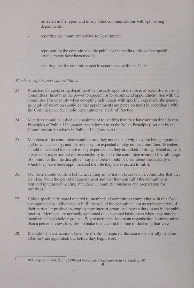 reflected in the report and in any other communications with sponsoring departments; - reporting the committee advice to Government. . representing the committee to the public or the media (unless other specific arrangements have been made); - ensuring that the committee acts in accordance with this Code. Ministers for sponsoring department will usually appoint members of scientific advisory committees. Insofar as the power to appoint, or to recommend appointment, lies with the committee (for example when co-opting individuals with specific expertise), the general principle of selection should be that appointments are made on merit in accordance with the Commissioner for Public Appointments’ Code of Practice . Members should be asked on appointment to confirm that they have accepted the Seven Principles of Public Life (sometimes referred to as the Nolan Principles) set out by the Committee on Standards in Public Life. (Annex A) Members of the committee should ensure they understand why they are being appointed and in what capacity, and the role they are expected to play on the committee. Members should understand the nature of any expertise that they are asked to bring. Members with a particular expertise have a responsibility to make the committee aware of the full range of opinion within the discipline. Lay members should be clear about the capacity in which they have been appointed and the role they are expected to fulfil. Members should confirm before accepting an invitation to serve on a committee that they are clear about the period of appointment and that they can fulfil the commitment required in terms of meeting attendance, committee business and preparation for meetings. Unless specifically stated otherwise, members of committees complying with this Code are appointed as individuals to fulfil the role of the committee, not as representatives of their particular profession, employer or interest group, and have a duty to act in the public interest. Members are normally appointed on a personal basis, even when they may be members of stakeholder groups. Where members declare an organisation’s views rather than a personal view, they should make that clear at the time of declaring that view. If additional clarification of members’ roles is required, this can most usefully be done after they are appointed, but before they begin work. BSE Inquiry Report, Vol 1, 1290 and Government Response Annex I, Finding 107