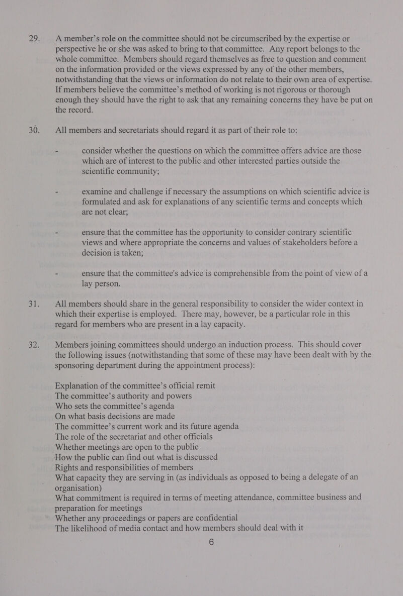 A member’s role on the committee should not be circumscribed by the expertise or perspective he or she was asked to bring to that committee. Any report belongs to the whole committee. Members should regard themselves as free to question and comment on the information provided or the views expressed by any of the other members, notwithstanding that the views or information do not relate to their own area of expertise. If members believe the committee’s method of working is not rigorous or thorough enough they should have the right to ask that any remaining concerns they have be put on the record. All members and secretariats should regard it as part of their role to: - consider whether the questions on which the committee offers advice are those which are of interest to the public and other interested parties outside the scientific community; - examine and challenge if necessary the assumptions on which scientific advice is formulated and ask for explanations of any scientific terms and concepts which are not clear; ~ ensure that the committee has the opportunity to consider contrary scientific views and where appropriate the concerns and values of stakeholders before a decision is taken; - ensure that the committee's advice is comprehensible from the point of view of a lay person. All members should share in the general responsibility to consider the wider context in which their expertise is employed. There may, however, be a particular role in this regard for members who are present in a lay capacity. Members joining committees should undergo an induction process. This should cover the following issues (notwithstanding that some of these may have been dealt with by the sponsoring department during the appointment process): Explanation of the committee’s official remit The committee’s authority and powers Who sets the committee’s agenda On what basis decisions are made The committee’s current work and its future agenda The role of the secretariat and other officials Whether meetings are open to the public Rights and responsibilities of members What capacity they are serving in (as individuals as opposed to being a delegate of an organisation) What commitment is required in terms of meeting attendance, committee business and preparation for meetings Whether any proceedings or papers are confidential The likelihood of media contact and how members should deal with it
