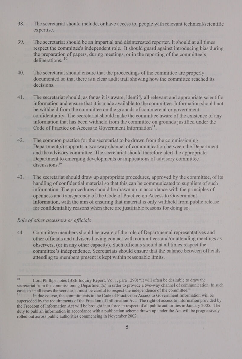38. The secretariat should include, or have access to, people with relevant technical/scientific expertise. 39. The secretariat should be an impartial and disinterested reporter. It should at all times respect the committee's independent role. It should guard against introducing bias during the preparation of papers, during meetings, or in the reporting of the committee’s deliberations. '° 40. The secretariat should ensure that the proceedings of the committee are properly documented so that there is a clear audit trail showing how the committee reached its decisions. 41. The secretariat should, as far as it is aware, identify all relevant and appropriate scientific information and ensure that it is made available to the committee. Information should not be withheld from the committee on the grounds of commercial or government confidentiality. The secretariat should make the committee aware of the existence of any information that has been withheld from the committee on grounds justified under the Code of Practice on Access to Government Information!’. 42. The common practice for the secretariat to be drawn from the commissioning Department(s) supports a two-way channel of communication between the Department and the advisory committee. The secretariat should therefore alert the appropriate Department to emerging developments or implications of advisory committee discussions. © 43. The secretariat should draw up appropriate procedures, approved by the committee, of its handling of confidential material so that this can be communicated to suppliers of such information. The procedures should be drawn up in accordance with the principles of openness and transparency of the Code of Practice on Access to Government Information, with the aim of ensuring that material is only withheld from public release for confidentiality reasons when there are justifiable reasons for doing so. Role of other assessors or officials 44. | Committee members should be aware of the role of Departmental representatives and other officials and advisers having contact with committees and/or attending meetings as observers, (or in any other capacity). Such officials should at all times respect the committee’s independence. Secretariats should ensure that the balance between officials attending to members present is kept within reasonable limits. Lord Phillips notes (BSE Inquiry Report, Vol 1, para 1290) “It will often be desirable to draw the secretariat from the commissioning Department(s) in order to provide a two-way channel of communication. In such cases as in all cases the secretariat must be careful to respect the independence of the committee.” Z In due course, the commitments in the Code of Practice on Access to Government Information will be superseded by the requirements of the Freedom of Information Act. The right of access to information provided by the Freedom of Information Act will be brought into force in respect of all public authorities in January 2005. The duty to publish information in accordance with a publication scheme drawn up under the Act will be progressively rolled out across public authorities commencing in November 2002. .