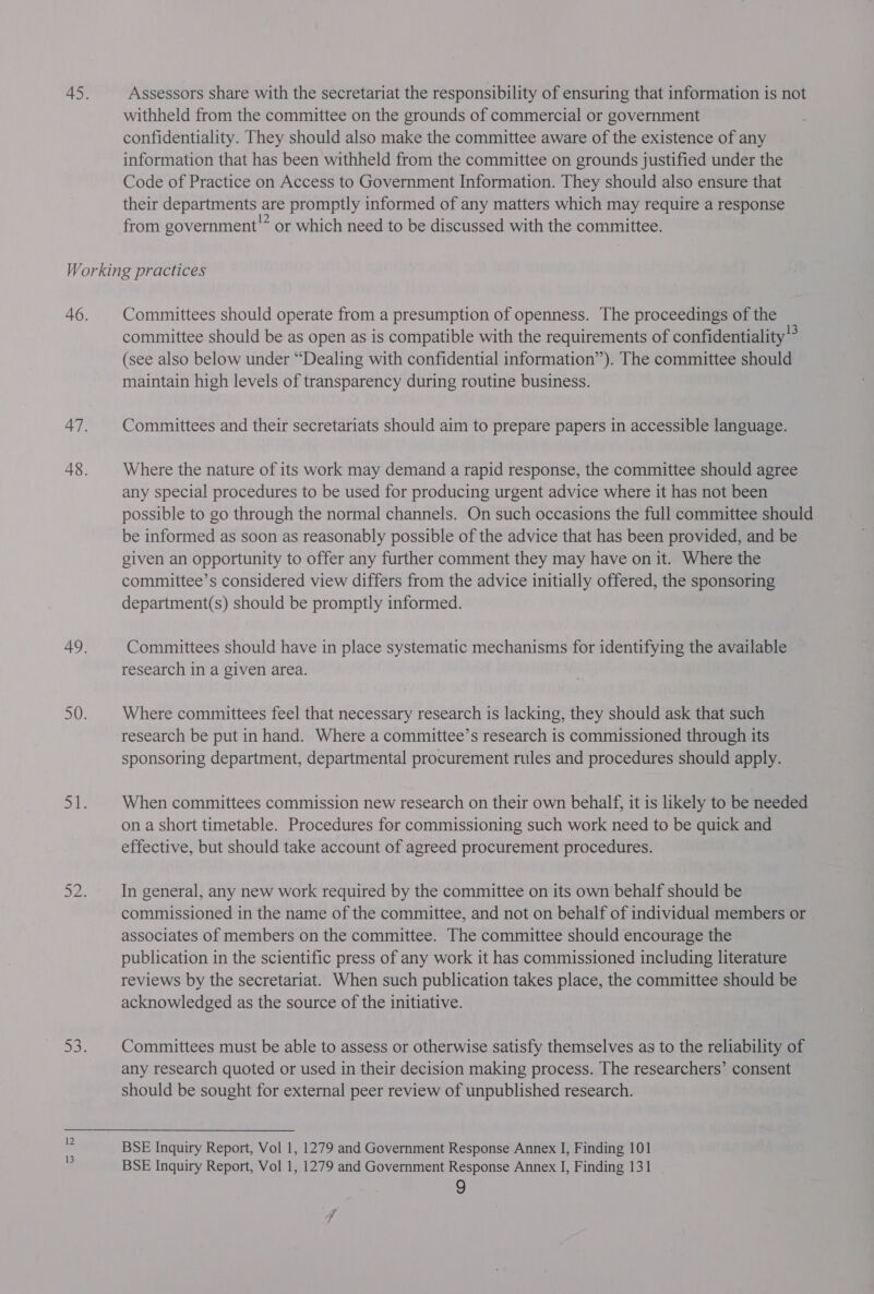Assessors share with the secretariat the responsibility of ensuring that information is not withheld from the committee on the grounds of commercial or government confidentiality. They should also make the committee aware of the existence of any information that has been withheld from the committee on grounds justified under the Code of Practice on Access to Government Information. They should also ensure that their departments are promptly informed of any matters which may require a response from government” or which need to be discussed with the committee. Committees should operate from a presumption of openness. The proceedings of the committee should be as open as is compatible with the requirements of confidentiality” (see also below under “Dealing with confidential information’). The committee should maintain high levels of transparency during routine business. Committees and their secretariats should aim to prepare papers in accessible language. Where the nature of its work may demand a rapid response, the committee should agree any special procedures to be used for producing urgent advice where it has not been possible to go through the normal channels. On such occasions the full committee should be informed as soon as reasonably possible of the advice that has been provided, and be given an opportunity to offer any further comment they may have on it. Where the committee’s considered view differs from the advice initially offered, the sponsoring department(s) should be promptly informed. Committees should have in place systematic mechanisms for identifying the available research in a given area. Where committees feel that necessary research is lacking, they should ask that such research be put in hand. Where a committee’s research is commissioned through its sponsoring department, departmental procurement rules and procedures should apply. When committees commission new research on their own behalf, it is likely to be needed on a short timetable. Procedures for commissioning such work need to be quick and effective, but should take account of agreed procurement procedures. In general, any new work required by the committee on its own behalf should be commissioned in the name of the committee, and not on behalf of individual members or associates of members on the committee. The committee should encourage the publication in the scientific press of any work it has commissioned including literature reviews by the secretariat. When such publication takes place, the committee should be acknowledged as the source of the initiative. Committees must be able to assess or otherwise satisfy themselves as to the reliability of any research quoted or used in their decision making process. The researchers’ consent should be sought for external peer review of unpublished research. BSE Inquiry Report, Vol 1, 1279 and Government Response Annex I, Finding 101 BSE Inquiry Report, Vol 1, 1279 and Government Response Annex IJ, Finding 131