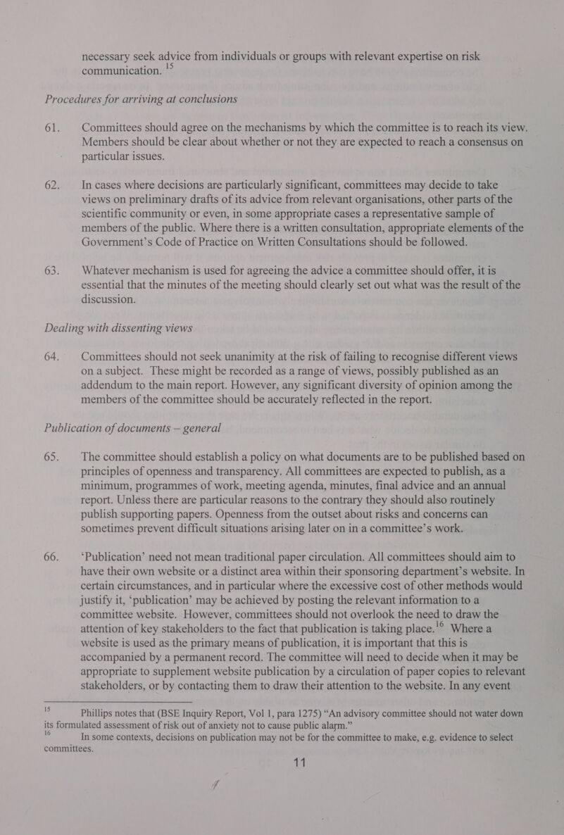communication. '° Committees should agree on the mechanisms by which the committee is to reach its view. Members should be clear about whether or not they are expected to reach a consensus on particular issues. | In cases where decisions are particularly significant, committees may decide to take views on preliminary drafts of its advice from relevant organisations, other parts of the scientific community or even, in some appropriate cases a representative sample of members of the public. Where there is a written consultation, appropriate elements of the Government’s Code of Practice on Written Consultations should be followed. Whatever mechanism is used for agreeing the advice a committee should offer, it is essential that the minutes of the meeting should clearly set out what was the result of the discussion. Committees should not seek unanimity at the risk of failing to recognise different views on a subject. These might be recorded as a range of views, possibly published as an addendum to the main report. However, any significant diversity of opinion among the members of the committee should be accurately reflected in the report. 15 The committee should establish a policy on what documents are to be published based on principles of openness and transparency. All committees are expected to publish, as a minimum, programmes of work, meeting agenda, minutes, final advice and an annual report. Unless there are particular reasons to the contrary they should also routinely publish supporting papers. Openness from the outset about risks and concerns can sometimes prevent difficult situations arising later on in a committee’s work. ‘Publication’ need not mean traditional paper circulation. All committees should aim to have their own website or a distinct area within their sponsoring department’s website. In certain circumstances, and in particular where the excessive cost of other methods would justify it, ‘publication’ may be achieved by posting the relevant information to a committee website. However, committees should not overlook the need to draw the attention of key stakeholders to the fact that publication is taking place.'° Where a website is used as the primary means of publication, it is important that this is accompanied by a permanent record. The committee will need to decide when it may be appropriate to supplement website publication by a circulation of paper copies to relevant stakeholders, or by contacting them to draw their attention to the website. In any event Phillips notes that (BSE Inquiry Report, Vol 1, para 1275) “An advisory committee should not water down In some contexts, decisions on publication may not be for the committee to make, e.g. evidence to select 11