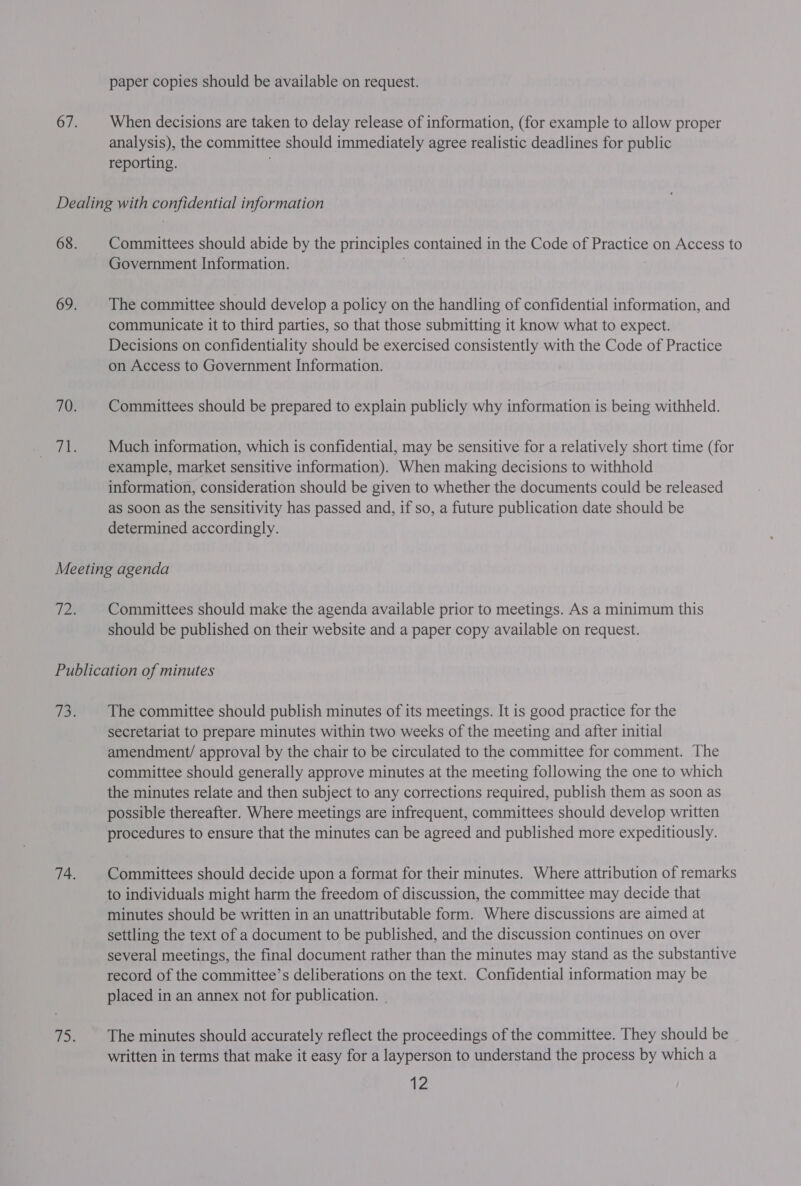 paper copies should be available on request. When decisions are taken to delay release of information, (for example to allow proper analysis), the committee should immediately agree realistic deadlines for public reporting. Committees should abide by the principles contained in the Code of Practice on Access to Government Information. The committee should develop a policy on the handling of confidential information, and communicate it to third parties, so that those submitting it know what to expect. Decisions on confidentiality should be exercised consistently with the Code of Practice on Access to Government Information. Committees should be prepared to explain publicly why information is being withheld. Much information, which is confidential, may be sensitive for a relatively short time (for example, market sensitive information). When making decisions to withhold information, consideration should be given to whether the documents could be released as soon as the sensitivity has passed and, if so, a future publication date should be determined accordingly. Committees should make the agenda available prior to meetings. As a minimum this should be published on their website and a paper copy available on request. The committee should publish minutes of its meetings. It is good practice for the secretariat to prepare minutes within two weeks of the meeting and after initial amendment/ approval by the chair to be circulated to the committee for comment. The committee should generally approve minutes at the meeting following the one to which the minutes relate and then subject to any corrections required, publish them as soon as possible thereafter. Where meetings are infrequent, committees should develop written procedures to ensure that the minutes can be agreed and published more expeditiously. Committees should decide upon a format for their minutes. Where attribution of remarks to individuals might harm the freedom of discussion, the committee may decide that minutes should be written in an unattributable form. Where discussions are aimed at settling the text of a document to be published, and the discussion continues on over several meetings, the final document rather than the minutes may stand as the substantive record of the committee’s deliberations on the text. Confidential information may be placed in an annex not for publication. . The minutes should accurately reflect the proceedings of the committee. They should be written in terms that make it easy for a layperson to understand the process by which a