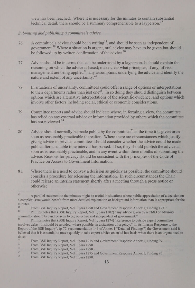 view has been reached. Where it is necessary for the minutes to contain substantial technical detail, there should be a summary comprehensible to a layperson.’ Submitting and publishing a committee ’s advice 76. | Acommittee’s advice should be in writing'®, and should be seen as independent of government. '? Where a situation is urgent, oral advice may have to be given but should be followed up by written confirmation of the advice.” 77. Advice should be in terms that can be understood by a layperson. It should explain the reasoning on which the advice is based; make clear what principles, if any, of risk management are being applied’', any assumptions underlying the advice and identify the nature and extent of any uncertainty. 78. Insituations of uncertainty, committees could offer a range of options or interpretations to their departments rather than just one”. In so doing they should distinguish between options which are alternative interpretations of the scientific evidence, and options which involve other factors including social, ethical or economic considerations. hoe Committee reports and advice should indicate where, in forming a view, the committee has relied on any external advice or information provided by others which the committee has not reviewed.” 80. Advice should normally be made public by the committee” at the time it is given or as soon as reasonably practicable thereafter. Where there are circumstances which justify giving advice in private, committees should consider whether the advice could be made public after a suitable time interval has passed. If so, they should publish the advice as soon as is reasonably practicable, and in any event within three months of submitting the advice. Reasons for privacy should be consistent with the principles of the Code of Practice on Access to Government Information. 81. Where there is a need to convey a decision as quickly as possible, the committee should consider a procedure for releasing the information. In such circumstances the Chair could release an interim statement shortly after a meeting through a press notice or otherwise. | . A parallel statement to the minutes might be useful in situations where public appreciation of a decision on a complex issue would benefit from more detailed explanation or background information than is appropriate for the minutes. 18 19 From BSE Inquiry Report, Vol 1 para 1290 and Government Response Annex I, Finding 123 ~ Phillips notes that (BSE Inquiry Report, Vol 1, para 1302) “any advice given by a CMO or advisory committee should be, and be seen to be, objective and independent of government.” ~ Phillips notes that (BSE Inquiry Report, Vol 1, para 1274) “Reference to outside expert committees involves delay. It should be avoided, where possible, in a situation of urgency.” In its Interim Response to the Report of the BSE Inquiry”, (p 77, recommendation 146 of Annex | “Detailed Findings’) the Government said it believed that it is essential to move quickly to take expert advice on an ad hoc basis when ‘there is an urgent need to do so. ct From BSE Inquiry Report, Vol 1 para 1275 and Government Response Annex I, Finding 97 From BSE Inquiry Report, Vol 1 para 1290. From BSE Inquiry Report, Vol | para 1290. From BSE Inquiry Report, Vol 1 para 1275 and Government Response Annex I, Finding 95 From BSE Inquiry Report, Vol 1 para 1290. OP to N nN - WwW n