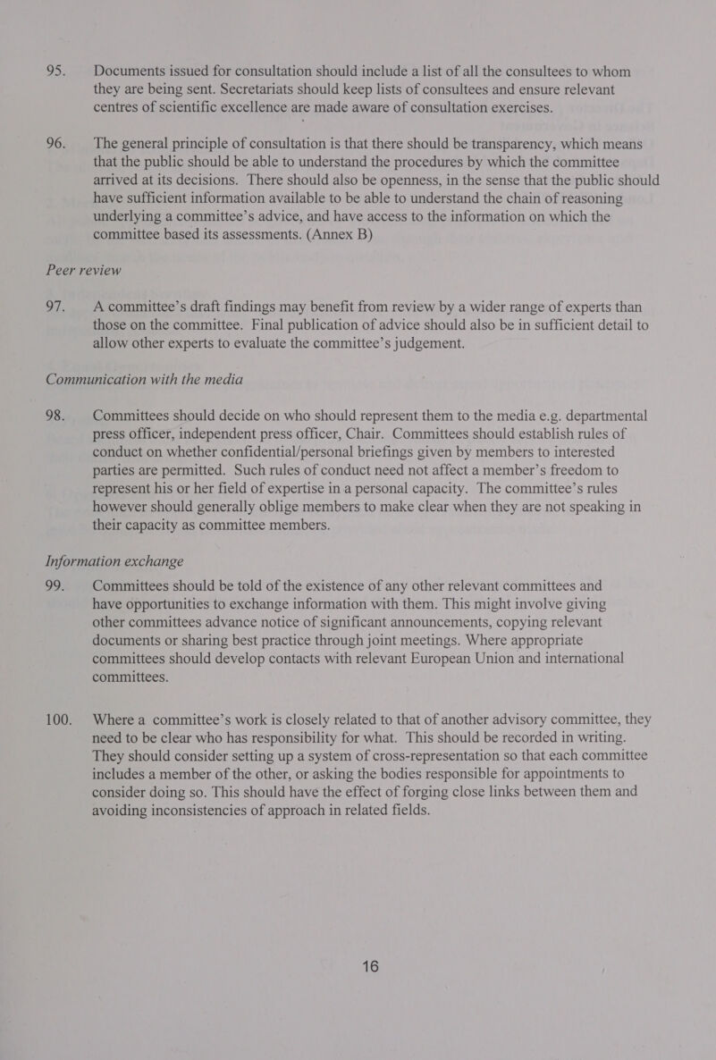 ys 96. Documents issued for consultation should include a list of all the consultees to whom they are being sent. Secretariats should keep lists of consultees and ensure relevant centres of scientific excellence are made aware of consultation exercises. The general principle of consultation is that there should be transparency, which means that the public should be able to understand the procedures by which the committee arrived at its decisions. There should also be openness, in the sense that the public should have sufficient information available to be able to understand the chain of reasoning underlying a committee’s advice, and have access to the information on which the committee based its assessments. (Annex B) 07, A committee’s draft findings may benefit from review by a wider range of experts than those on the committee. Final publication of advice should also be in sufficient detail to allow other experts to evaluate the committee’s judgement. 98. Committees should decide on who should represent them to the media e.g. departmental press officer, independent press officer, Chair. Committees should establish rules of conduct on whether confidential/personal briefings given by members to interested parties are permitted. Such rules of conduct need not affect a member’s freedom to represent his or her field of expertise in.a personal capacity. The committee’s rules however should generally oblige members to make clear when they are not speaking in their capacity as committee members. 99. Committees should be told of the existence of any other relevant committees and have opportunities to exchange information with them. This might involve giving other committees advance notice of significant announcements, copying relevant documents or sharing best practice through joint meetings. Where appropriate committees should develop contacts with relevant European Union and international committees. Where a committee’s work is closely related to that of another advisory committee, they need to be clear who has responsibility for what. This should be recorded in writing. They should consider setting up a system of cross-representation so that each committee includes a member of the other, or asking the bodies responsible for appointments to consider doing so. This should have the effect of forging close links between them and avoiding inconsistencies of approach in related fields.