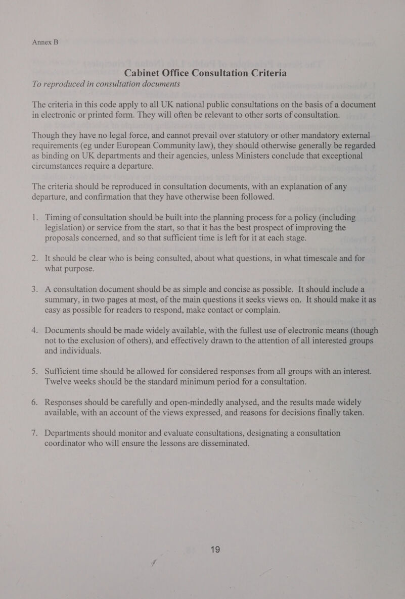 Cabinet Office Consultation Criteria To reproduced in consultation documents The criteria in this code apply to all UK national public consultations on the basis of a document in electronic or printed form. They will often be relevant to other sorts of consultation. Though they have no legal force, and cannot prevail over statutory or other mandatory external requirements (eg under European Community law), they should otherwise generally be regarded as binding on UK departments and their agencies, unless Ministers conclude that exceptional circumstances require a departure. The criteria should be reproduced in consultation documents, with an explanation of any departure, and confirmation that they have otherwise been followed. 1. Timing of consultation should be built into the planning process for a policy (including legislation) or service from the start, so that it has the best prospect of improving the proposals concerned, and so that sufficient time is left for it at each stage. 2. It should be clear who is being consulted, about what questions, in what timescale and for what purpose. 3. A consultation document should be as simple and concise as possible. It should include a summary, in two pages at most, of the main questions it seeks views on. It should make it as easy as possible for readers to respond, make contact or complain. 4. Documents should be made widely available, with the fullest use of electronic means (though not to the exclusion of others), and effectively drawn to the attention of all interested groups and individuals. 5. Sufficient time should be allowed for considered responses from all groups with an interest. Twelve weeks should be the standard minimum period for a consultation. 6. Responses should be carefully and open-mindedly analysed, and the results made widely available, with an account of the views expressed, and reasons for decisions finally taken. 7. Departments should monitor and evaluate consultations, designating a consultation coordinator who will ensure the lessons are disseminated.