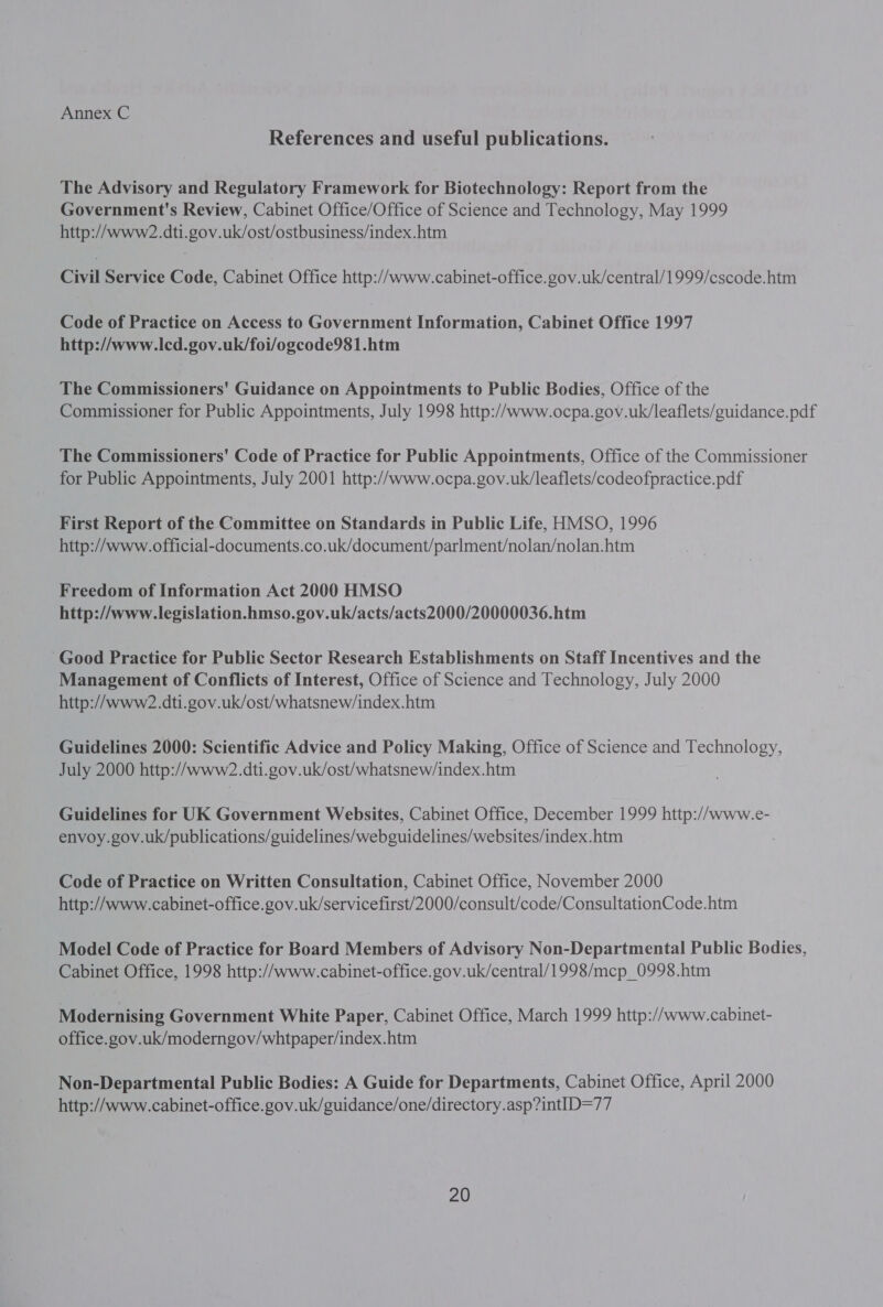 References and useful publications. The Advisory and Regulatory Framework for Biotechnology: Report from the Government's Review, Cabinet Office/Office of Science and Technology, May 1999 http://www?2.dti.gov.uk/ost/ostbusiness/index.htm Civil Service Code, Cabinet Office http://www.cabinet-office.gov.uk/central/1999/cscode.htm Code of Practice on Access to Government Information, Cabinet Office 1997 http://www.lcd.gov.uk/foi/ogcode981.htm The Commissioners' Guidance on Appointments to Public Bodies, Office of the Commissioner for Public Appointments, July 1998 http://www.ocpa.gov.uk/leaflets/guidance.pdf The Commissioners' Code of Practice for Public Appointments, Office of the Commissioner for Public Appointments, July 2001 http://www.ocpa.gov.uk/leaflets/codeofpractice.pdf First Report of the Committee on Standards in Public Life, HMSO, 1996 http://www.official-documents.co.uk/document/parlment/nolan/nolan.htm Freedom of Information Act 2000 HMSO http://www.legislation.hmso.gov.uk/acts/acts2000/20000036.htm Good Practice for Public Sector Research Establishments on Staff Incentives and the Management of Conflicts of Interest, Office of Science and Technology, July 2000 http://www2.dti.gov.uk/ost/whatsnew/index.htm Guidelines 2000: Scientific Advice and Policy Making, Office of Science and Technology, July 2000 http://www?2.dti.gov.uk/ost/whatsnew/index.htm Guidelines for UK Government Websites, Cabinet Office, December 1999 http://www.e- envoy. gov.uk/publications/guidelines/webguidelines/websites/index.htm Code of Practice on Written Consultation, Cabinet Office, November 2000 http://www.cabinet-office.gov.uk/servicefirst/2000/consult/code/ConsultationCode.htm Model Code of Practice for Board Members of Advisory Non-Departmental Public Bodies, Cabinet Office, 1998 http://www.cabinet-office.gov.uk/central/1998/mcp_0998.htm Modernising Government White Paper, Cabinet Office, March 1999 http://www.cabinet- office.gov.uk/moderngov/whtpaper/index.htm Non-Departmental Public Bodies: A Guide for Departments, Cabinet Office, April 2000 http://www.cabinet-office.gov.uk/guidance/one/directory.asp?intID=77