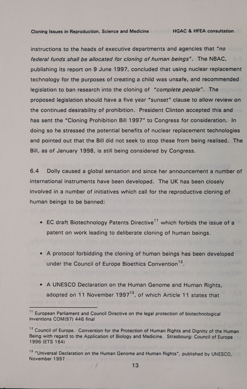 instructions to the heads of executive departments and agencies that “no federal funds shall be allocated for cloning of human beings”. The NBAC, publishing its report on 9 June 1997, concluded that using nuclear replacement technology for the purposes of creating a child was unsafe, and recommended legislation to ban research into the cloning of “comp/ete people”. The proposed legislation should have a five year “sunset” clause to allow review on the continued desirability of prohibition. President Clinton accepted this and has sent the “Cloning Prohibition Bill 1997” to Congress for consideration. In doing so he stressed the potential benefits of nuclear replacement technologies and pointed out that the Bill did not seek to stop these from being realised. The Bill, as of January 1998, is still being considered by Congress. 6.4 Dolly caused a global sensation and since her announcement a number of international instruments have been developed. The UK has been closely involved in a number of initiatives which call for the reproductive cloning of human beings to be banned: e EC draft Biotechnology Patents Directive'’ which forbids the issue of a patent on work leading to deliberate cloning of human beings. e A protocol forbidding the cloning of human beings has been developed under the Council of Europe Bioethics Convention’. e A UNESCO Declaration on the Human Genome and Human Rights, adopted on 11 November 1997'°, of which Article 11 states that y European Parliament and Council Directive on the legal protection of biotechnological inventions COM(97) 446 final 2 Council of Europe. Convention for the Protection of Human Rights and Dignity of the Human Being with regard to the Application of Biology and Medicine. Strasbourg: Council of Europe 1996 (ETS 164) 3 “Universal Declaration on the Human Genome and Human Rights”, published by UNESCO, November 1997 13 