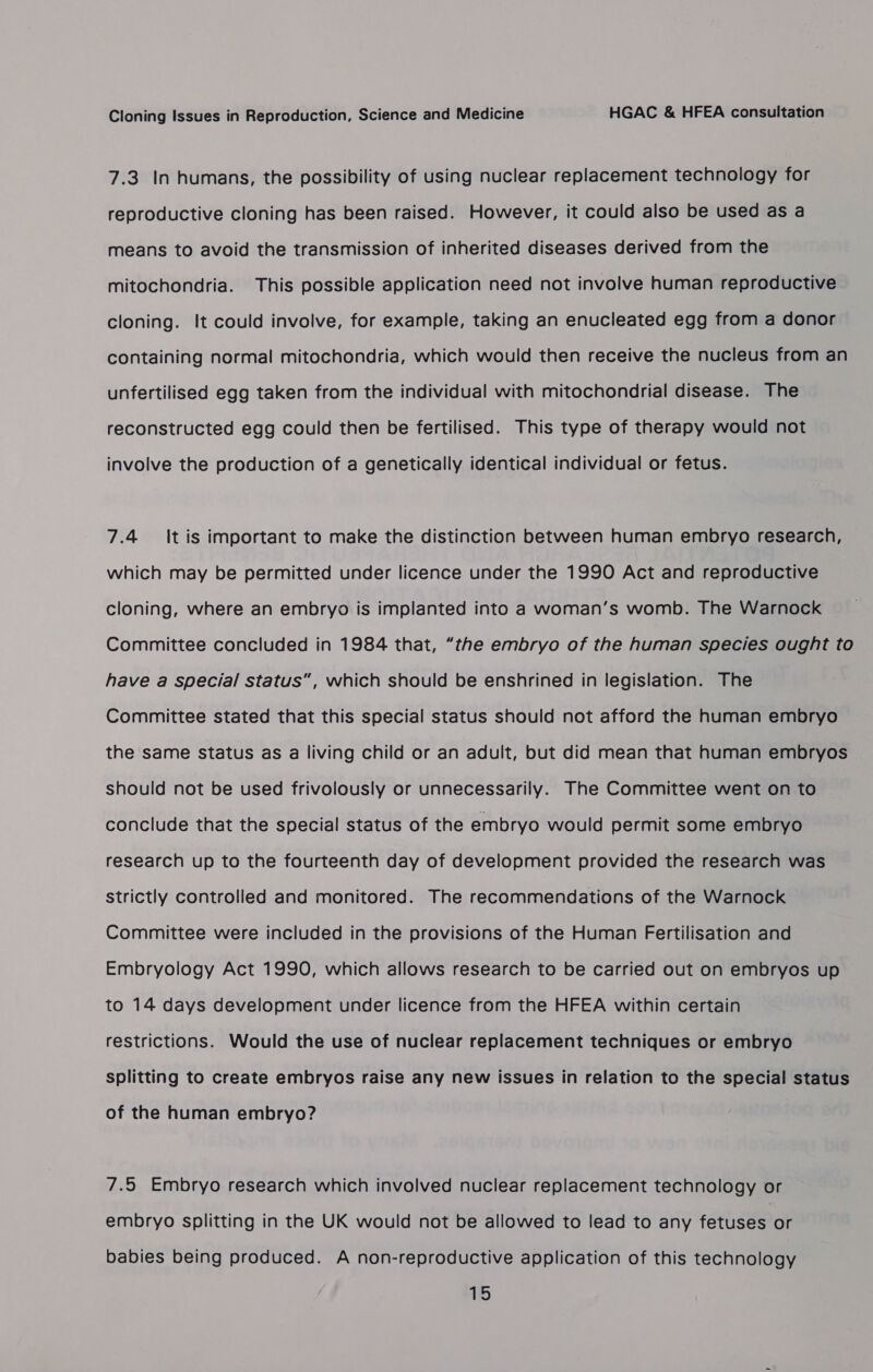 7.3. In humans, the possibility of using nuclear replacement technology for reproductive cloning has been raised. However, it could also be used as a means to avoid the transmission of inherited diseases derived from the mitochondria. This possible application need not involve human reproductive cloning. It could involve, for example, taking an enucleated egg from a donor containing normal mitochondria, which would then receive the nucleus from an unfertilised egg taken from the individual with mitochondrial disease. The reconstructed egg could then be fertilised. This type of therapy would not involve the production of a genetically identical individual or fetus. 7.4 It is important to make the distinction between human embryo research, which may be permitted under licence under the 1990 Act and reproductive cloning, where an embryo is implanted into a woman’s womb. The Warnock Committee concluded in 1984 that, “the embryo of the human species ought to have a special status”, which should be enshrined in legislation. The Committee stated that this special status should not afford the human embryo the same status as a living child or an adult, but did mean that human embryos should not be used frivolously or unnecessarily. The Committee went on to conclude that the special status of the embryo would permit some embryo research up to the fourteenth day of development provided the research was Strictly controlled and monitored. The recommendations of the Warnock Committee were included in the provisions of the Human Fertilisation and Embryology Act 1990, which allows research to be carried out on embryos up to 14 days development under licence from the HFEA within certain restrictions. Would the use of nuclear replacement techniques or embryo splitting to create embryos raise any new issues in relation to the special status of the human embryo? 7.5 Embryo research which involved nuclear replacement technology or embryo splitting in the UK would not be allowed to lead to any fetuses or babies being produced. A non-reproductive application of this technology