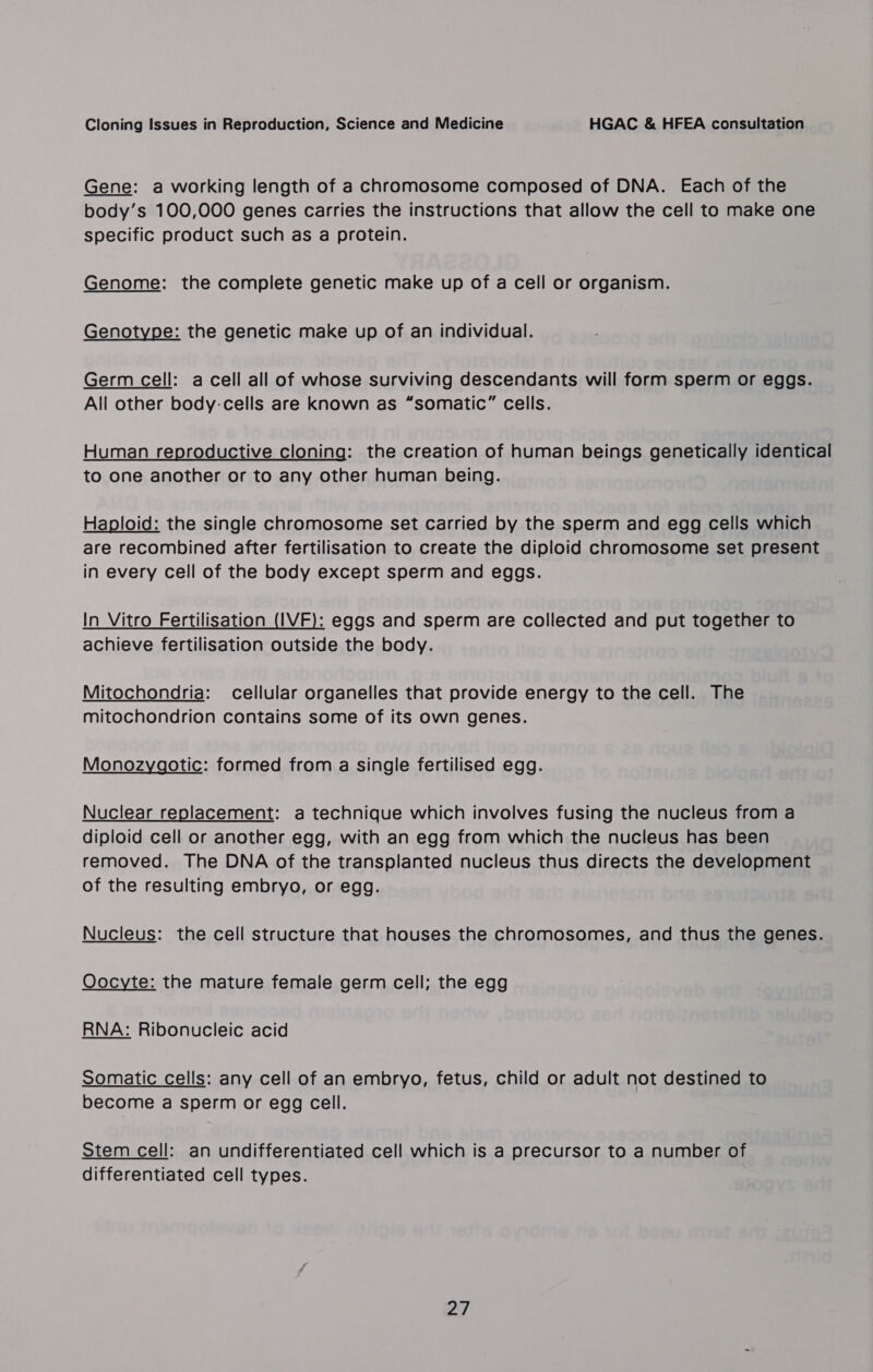 Gene: a working length of a chromosome composed of DNA. Each of the body’s 100,000 genes carries the instructions that allow the cell to make one specific product such as a protein. Genome: the complete genetic make up of a cell or organism. Genotype: the genetic make up of an individual. Germ cell: a cell all of whose surviving descendants will form sperm or eggs. All other body-cells are known as “somatic” cells. Human reproductive cloning: the creation of human beings genetically identical to one another or to any other human being. Haploid: the single chromosome set carried by the sperm and egg cells which are recombined after fertilisation to create the diploid chromosome set present in every cell of the body except sperm and eggs. In Vitro Fertilisation (IVF): eggs and sperm are collected and put together to achieve fertilisation outside the body. Mitochondria: cellular organelles that provide energy to the cell. The mitochondrion contains some of its own genes. Monozygotic: formed from a single fertilised egg. Nuclear replacement: a technique which involves fusing the nucleus from a diploid cell or another egg, with an egg from which the nucleus has been removed. The DNA of the transplanted nucleus thus directs the development of the resulting embryo, or egg. Nucleus: the cell structure that houses the chromosomes, and thus the genes. Oocyte: the mature female germ cell; the egg RNA: Ribonucleic acid somatic cells: any cell of an embryo, fetus, child or adult not destined to become a sperm or egg cell. Stem cell: an undifferentiated cell which is a precursor to a number of differentiated cell types.