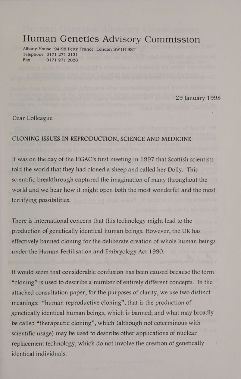 Human Genetics Advisory Commission Albany House 94-98 Petty France London SW1H 9ST Telephone 0171 271 2131 Fax 0171 271 2028 29 January 1998 Dear Colleague CLONING ISSUES IN REPRODUCTION, SCIENCE AND MEDICINE It was on the day of the HGAC’s first meeting in 1997 that Scottish scientists told the world that they had cloned a sheep and called her Dolly. This scientific breakthrough captured the imagination of many throughout the world and we hear how it might open both the most wonderful and the most terrifying possibilities. There is international concern that this technology might lead to the production of genetically identical human beings. However, the UK has effectively banned cloning for the deliberate creation of whole human beings under the Human Fertilisation and Embryology Act 1990. It would seem that considerable confusion has been caused because the term “cloning” is used to describe a number of entirely different concepts. In the attached consultation paper, for the purposes of clarity, we use two distinct meanings: “human reproductive cloning”, that is the production of genetically identical human beings, which is banned; and what may broadly be called “therapeutic cloning”, which (although not coterminous with scientific usage) may be used to describe other applications of nuclear replacement technology, which do not involve the creation of genetically identical individuals.
