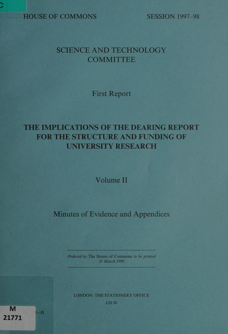 V4 HOUSE OF COMMONS SESSION 1997-98 SCIENCE AND TECHNOLOGY COMMITTEE First Report THE IMPLICATIONS OF THE DEARING REPORT FOR THE STRUCTURE AND FUNDING OF UNIVERSITY RESEARCH Volume II Minutes of Evidence and Appendices Ordered by The House of Commons to be printed 25 March 1998 LONDON: THE STATIONERY OFFICE £20.50 21771