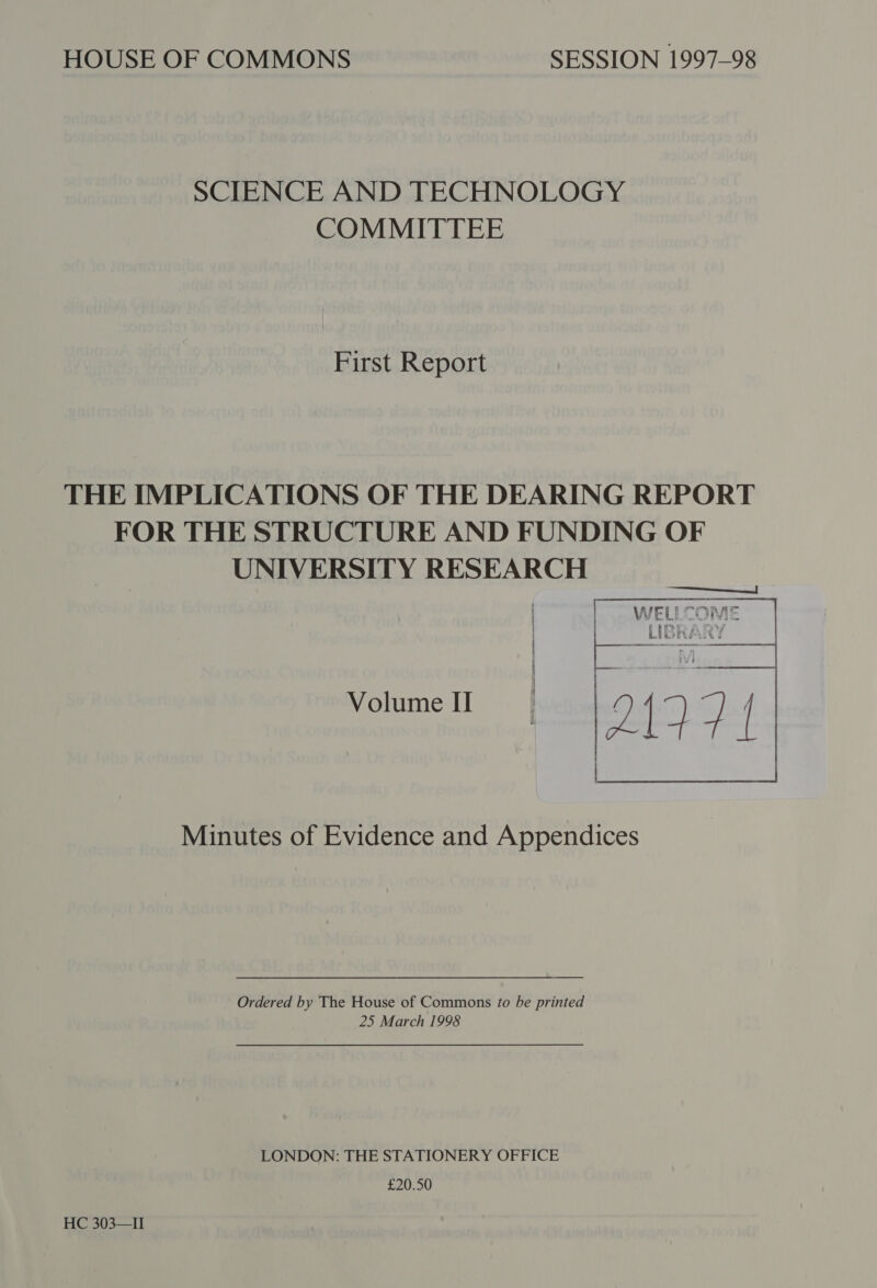 HOUSE OF COMMONS SESSION 1997-98 SCIENCE AND TECHNOLOGY COMMITTEE First Report THE IMPLICATIONS OF THE DEARING REPORT FOR THE STRUCTURE AND FUNDING OF UNIVERSITY RESEARCH | | Volume II  Minutes of Evidence and Appendices Ordered by The House of Commons to be printed 25 March 1998 LONDON: THE STATIONERY OFFICE £20.50 HC 303—II