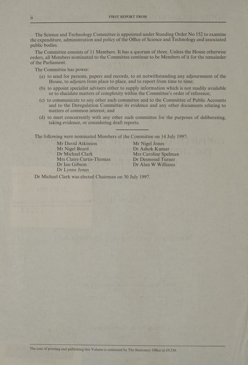  The Science and Technology Committee is appointed under Standing Order No 152 to examine the expenditure, administration and policy of the Office of Science and Technology and associated public bodies. The Committee consists of 11 Members. It has a quorum of three. Unless the House otherwise orders, all Members nominated to the Committee continue to be Members of it for the remainder of the Parliament. The Committee has power: (a) to send for persons, papers and records, to sit notwithstanding any adjournment of the House, to adjourn from place to place, and to report from time to time; (b) to appoint specialist advisers either to supply information which is not readily available or to elucidate matters of complexity within the Committee’s order of reference; (c) to communicate to any other such committee and to the Committee of Public Accounts and to the Deregulation Committee its evidence and any other documents relating to matters of common interest; and (d) to meet concurrently with any other such committee for the purposes of deliberating, taking evidence, or considering draft reports. The following were nominated Members of the Committee on 14 July 1997: Mr David Atkinson Mr Nigel Jones Mr Nigel Beard Dr Ashok Kumar Dr Michael Clark Mrs Caroline Spelman Mrs Claire Curtis-Thomas Dr Desmond Turner Dr Ian Gibson Dr Alan W Williams Dr Lynne Jones Dr Michael Clark was elected Chairman on 30 July 1997. ee ei ee 3 el ee The cost of printing and publishing this Volume is estimated by The Stationery Office at £9,330.