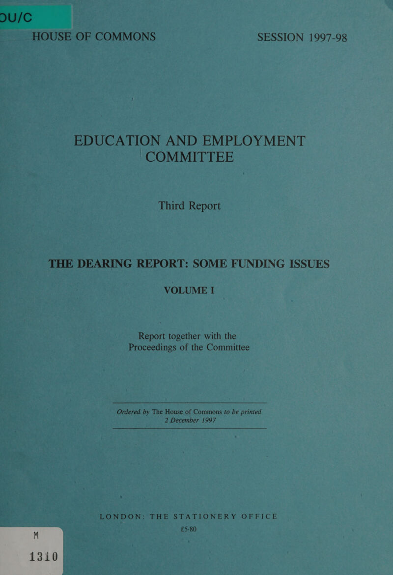 U/C HOUSE OF COMMONS SESSION 1997-98 EDUCATION AND EMPLOYMENT COMMITTEE Third Report THE DEARING REPORT: SOME FUNDING ISSUES VOLUME I Report together with the Proceedings of the Committee Ordered by The House of Commons fo be printed 2 December 1997 LONDON: THE STATIONERY OFFICE £5-80 