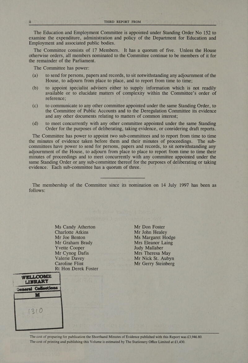 The Education and Employment Committee is appointed under Standing Order No 152 to examine the expenditure, administration and policy of the Department for Education and Employment and associated public bodies. The Committee consists of 17 Members. It has a quorum of five. Unless the House otherwise orders, all members nominated to the Committee continue to be members of it for the remainder of the Parliament. The Committee has power: (a) to send for persons, papers and records, to sit notwithstanding any adjournment of the House, to adjourn from place to place, and to report from time to time; (b) to appoint specialist advisers either to supply information which is not readily available or to elucidate matters of complexity within the Committee’s order of reference; (c) | to communicate to any other committee appointed under the same Standing Order, to the Committee of Public Accounts and to the Deregulation Committee its evidence and any other documents relating to matters of common interest; (d) to meet concurrently with any other committee appointed under the same Standing Order for the purposes of deliberating, taking evidence, or considering draft reports. The Committee has power to appoint two sub-committees and to report from time to time the minutes of evidence taken before them and their minutes of proceedings. The sub- committees have power to send for persons, papers and records, to sit notwithstanding any adjournment of the House, to adjourn from place to place to report from time to time their minutes of proceedings and to meet concurrently with any committee appointed under the same Standing Order or any sub-committee thereof for the purposes of deliberating or taking evidence. Each sub-committee has a quorum of three. Ms Candy Atherton Mr Don Foster Charlotte Atkins Mr John Healey Mr Joe Benton Ms Margaret Hodge Mr Graham Brady Mrs Eleanor Laing Yvette Cooper Judy Mallaber Mr Cynog Dafis Mrs Theresa May Valerie Davey Mr Nick St. Aubyn Caroline Flint Mr Gerry Steinberg Rt Hon Derek Foster The cost of preparing for publication the Shorthand Minutes of Evidence published with this Report was £3,946.80. The cost of printing and publishing this Volume is estimated by The Stationery Office Limited at £1,430.