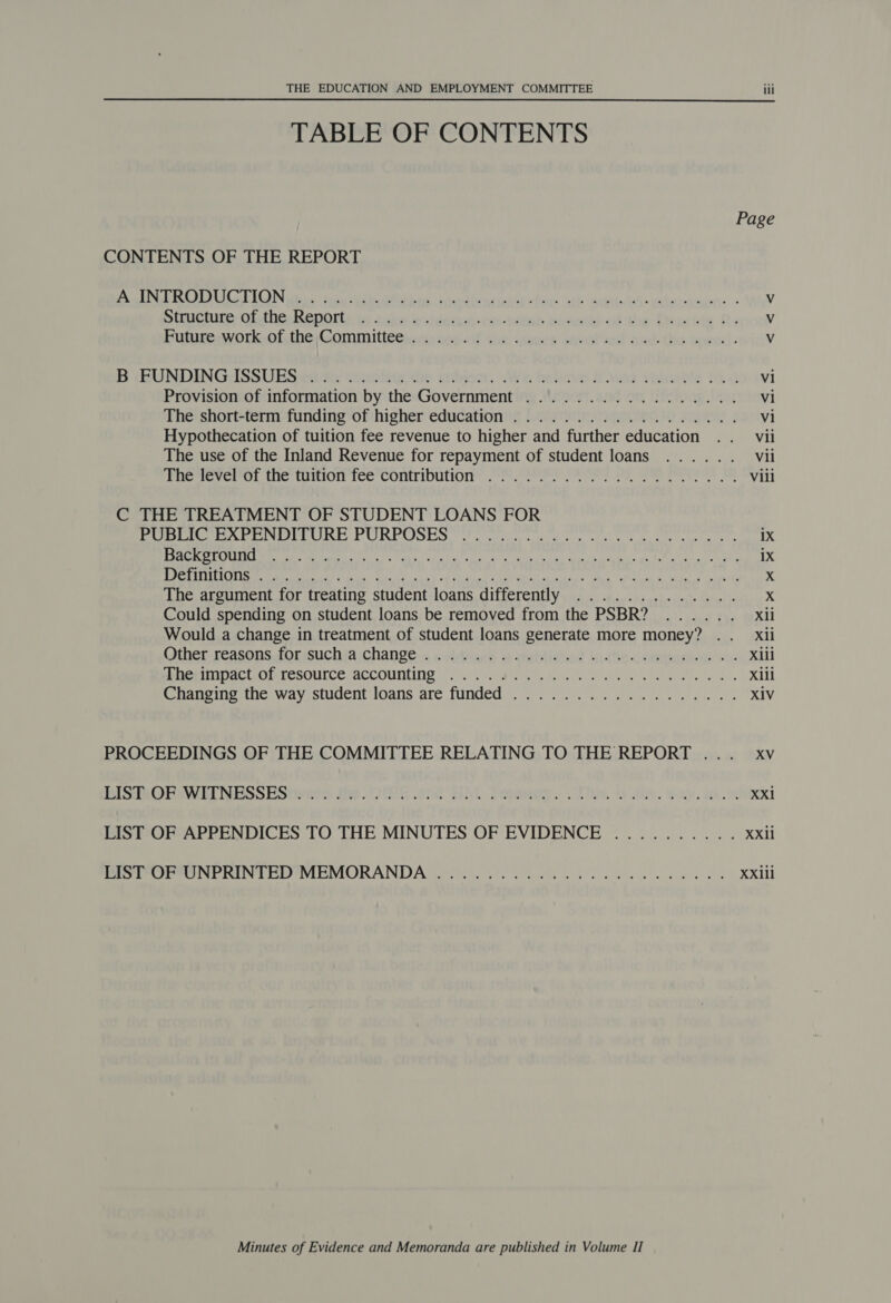 TABLE OF CONTENTS Page CONTENTS OF THE REPORT aL PL) Ud LGN ities “tare us ROL ae i randhe neice “fet: Jbl paaatintGeeaheramion. « Vv Simugture othe Renorts tx: isk evidequiiom-pome guacaie ok the Deiwige Re V Futupeuvork-olsthe Committeciaria cect 4a issues ave ted aed: tho: sewed. V B CBUNDINGcISSUES 28 ta erie, the sutyect. We. heleve cas valuable tad v1 Provision of information by the Government ................. vi The short-term funding of higher education .................. Vi Hypothecation of tuition fee revenue to higher and further education .. vii The use of the Inland Revenue for repayment of student loans ...... Vii ‘bnemevertn the tuidorice COnMDUTOI oto te es Pe eee ee Vili C THE TREATMENT OF STUDENT LOANS FOR Pi re CeO OU REQ. erie te en he ee ee etree the 1X SeGe ECM IST Berge as ake oe, SE by Wing tel ee ce EL: gh Steal cen ale 1X j BLA PAV LT Es TAU Rh OR RS er ee RES GOR Te NE SNE RR EAR AFD Scr? X The argument for treating student loans differently ............. X Could spending on student loans be removed from the PSBR? ...... Xli Would a change in treatment of student loans generate more money? .. Xxil Other reasons, forssuchia change: « «videark eoablidhed didhe conmmanhow ou. xiii Meni ac sm TeSOlICesaeCOUNUIND i/o Bele dil oes se ekn ahs ter eta ltel eds Xili ihansing ane way ssiuocnt .0ans are funded) 27.5) 4 ese ee ae XIV PROCEEDINGS OF THE COMMITTEE RELATING TO THE REPORT ... xv BISTMORAWENESSEStwees the HEE and HM Dreamy. . oie. sale. Winy. ihe Xxi LIST OF APPENDICES TO THE MINUTES OF EVIDENCE .......... Xxii Pe POL PONE RINT ED MEMORANDA ee Se a ee ee Xxiii Minutes of Evidence and Memoranda are published in Volume II