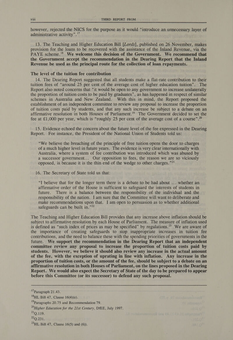 however, rejected the NICS for the purpose as it would “introduce an unnecessary layer of administrative activity”.'’ 13. The Teaching and Higher Education Bill [Lords], published on 26 November, makes provision for the loans to be recovered with the assistance of the Inland Revenue, via the PAYE scheme.'* We welcome this decision of the Government. We recommend that the Government accept the recommendation in the Dearing Report that the Inland Revenue be used as the principal route for the collection of loan repayments. The level of the tuition fee contribution 14. The Dearing Report suggested that all students make a flat-rate contribution to their tuition fees of “around 25 per cent of the average cost of higher education tuition”. The Report also noted concerns that “it would be open to any government to increase unilaterally the proportion of tuition costs to be paid by graduates”, as has happened in respect of similar schemes in Australia and New Zealand. With this in mind, the Report proposed the establishment of an independent committee to review any proposal to increase the proportion of tuition costs paid by students, and that any such increase be subject to a debate on an affirmative resolution in both Houses of Parliament.'? The Government decided to set the fee at £1,000 per year, which is “roughly 25 per cent of the average cost of a course” .”? 15. Evidence echoed the concern about the future level of the fee expressed in the Dearing Report. For instance, the President of the National Union of Students told us: “We believe the breaching of the principle of free tuition opens the door to charges of a much higher level in future years. The evidence is very clear internationally with Australia, where a system of fee contribution was introduced which was abused by a successor government... Our opposition to fees, the reason we are so viciously opposed, is because it is the thin end of the wedge to other charges. ”?! 16. The Secretary of State told us that: “I believe that for the longer term there is a debate to be had about ... whether an affirmative order of the House is sufficient to safeguard the interests of students in future. There is a balance between the responsibility of the individual and the responsibility of the nation. I am sure that the Committee will want to deliberate and make recommendations upon that. I am open to persuasion as to whether additional safeguards can be built in.”” The Teaching and Higher Education Bill provides that any increase above inflation should be subject to affirmative resolution by each House of Parliament. The measure of inflation used is defined as “such index of prices as may be specified” by regulations.» We are aware of the importance of creating safeguards to stop inappropriate increases in tuition fee contributions, and the need to balance these with the spending priorities of governments in the future. We support the recommendation in the Dearing Report that an independent committee review any proposal to increase the proportion of tuition costs paid by students. However, we believe it should also review any increase in the actual amount of the fee, with the exception of uprating in line with inflation. Any increase in the proportion of tuition costs, or the amount of the fee, should be subject to a debate on an affirmative resolution in both Houses of Parliament, on the lines proposed in the Dearing Report. We would also expect the Secretary of State of the day to be prepared to appear before this Committee (or its successor) to defend any such proposal. Paragraph 21.43. 'SHL Bill 47, Clause 16(4)(e). Paragraphs 20.75 and Recommendation 79. Higher Education for the 21st Century, DfEE, July 1997. 21 Q.119. 2Q.231. HL Bill 47, Clause 16(5) and (6).