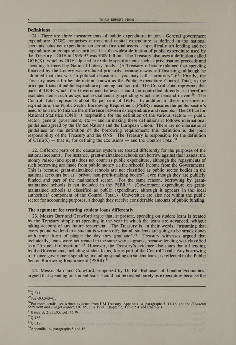 Definitions 21. There are three measurements of public expenditure in use. General government expenditure (GGE) comprises current and capital expenditure as defined in the national accounts, plus net expenditure on certain financial assets — specifically net lending and net expenditure on company securities. It is the widest definition of public expenditure used by the Treasury. GGE in 1996-97 was £309 billion. The Treasury also uses a definition called GGE(X), which is GGE adjusted to exclude specific items such as privatisation proceeds and spending financed by National Lottery funds. (A Treasury official explained that spending financed by the Lottery was excluded primarily because it was self-financing, although he admitted that this was “a political decision ... you may call it arbitrary”.)** Finally, the Treasury uses a further definition, known as the Public Expenditure Control Total, as the principal focus of public expenditure planning and control. The Control Total represents that part of GGE which the Government believes should be controlled directly; it therefore excludes items such as cyclical social security spending which are demand driven.”? The Control Total represents about 85 per cent of GGE. In addition to these measures of expenditure, the Public Sector Borrowing Requirement (PSBR) measures the public sector’s need to borrow to finance the difference between its expenditure and receipts. The Office for National Statistics (ONS) is responsible for the definition of the various sectors — public sector, general government, etc — and in making these definitions it follows international guidelines agreed by the United Nations and the European Union. There are no international guidelines on the definition of the borrowing requirement; this definition is the joint responsibility of the Treasury and the ONS. The Treasury is responsible for the definition of GGE(X) — that is, for defining the exclusions — and the Control Total.*° 22. Different parts of the education system are treated differently for the purposes of the national accounts. For instance, grant-maintained schools can borrow against their assets: the money raised (and spent) does not count as public expenditure, although the repayments of such borrowing are made from public money (ie the schools’ income from the Government). This is because grant-maintained schools are not classified as public sector bodies in the national accounts but as “private non-profit-making bodies”, even though they are publicly funded and part of the maintained sector. For the same reason, borrowing by grant- maintained schools is not included in the PSBR.*' (Government expenditure on grant- maintained schools is classified as public expenditure, although it appears in the local authorities’ component of the Control Total.) Universities are also not within the public sector for accounting purposes, although they receive considerable amounts of public funding. The argument for treating student loans differently 23. Messrs Barr and Crawford argue that, at present, spending on student loans is treated by the Treasury simply as spending in the year in which the loans are advanced, without taking account of any future repayment. The Treasury is, in their words, “assuming that every pound we lend to a student is written off; that all students are going to be struck down with some form of plague the day they graduate”.** Treasury witnesses argued that technically, loans were not treated in the same way as grants, because lending was classified as a “financial transaction” .*> However, the Treasury’s evidence also states that all lending by the Government, including student loans, forms part of the Control Total. Any borrowing to finance government spending, including spending on student loans, is reflected in the Public Sector Borrowing Requirement (PSBR).** 24. Messrs Barr and Crawford, supported by Dr Bill Robinson of London Economics, argued that spending on student loans should not be treated purely as expenditure because the 80 341. **See QQ.340-41. >For more details, see written evidence from HM Treasury, Puen! Niele le 5, 11-16, and the Financial Statement and Budget Report, HC 85, July 1997, Chapter 2, Table 2.4 and Chapter 4. 3'Hansard, 21.11.95, col. 46 W. 320.183. 339.319. 34a ppendix 14, paragraphs 5 and 16.