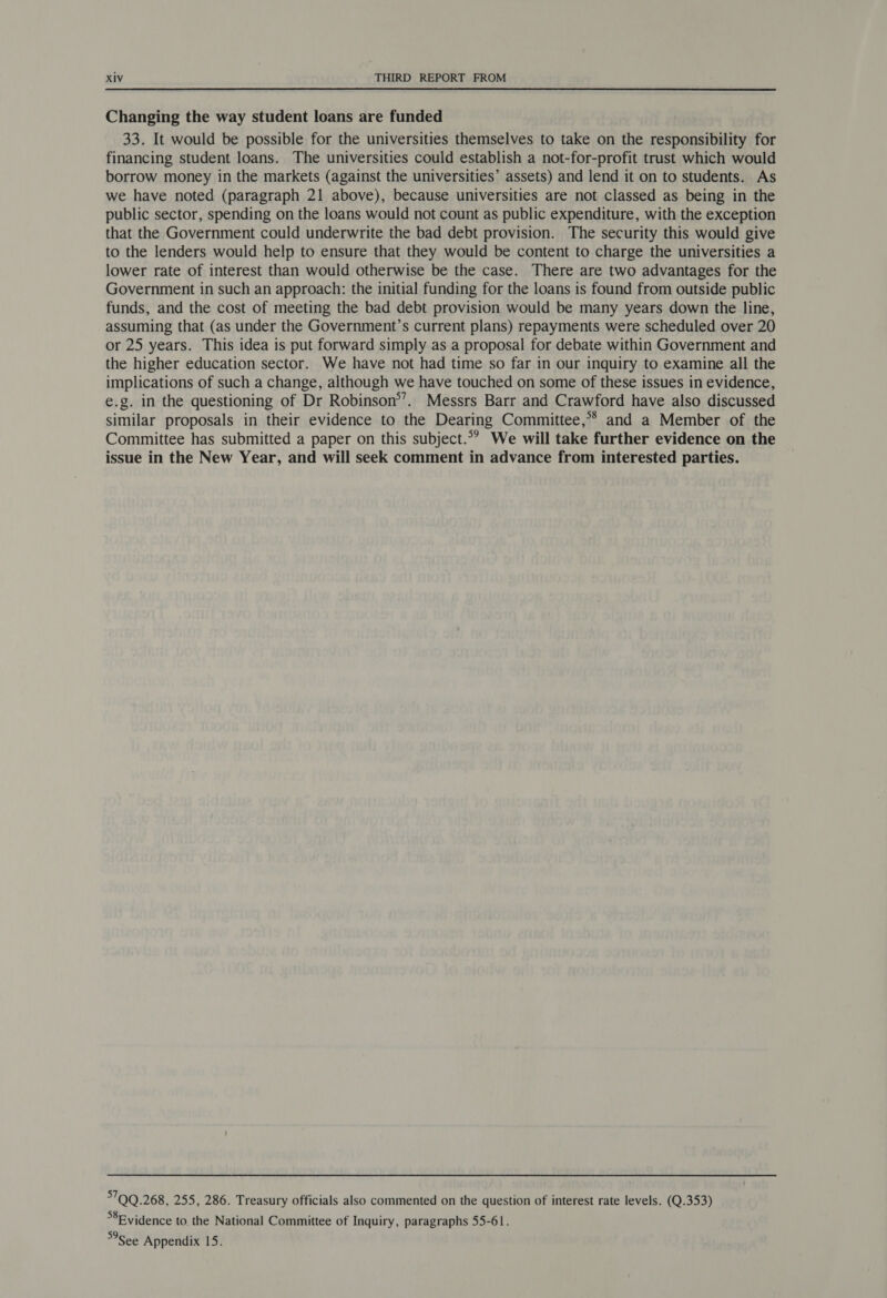 Changing the way student loans are funded 33. It would be possible for the universities themselves to take on the responsibility for financing student loans. The universities could establish a not-for-profit trust which would borrow money in the markets (against the universities’ assets) and lend it on to students. As we have noted (paragraph 21 above), because universities are not classed as being in the public sector, spending on the loans would not count as public expenditure, with the exception that the Government could underwrite the bad debt provision. The security this would give to the lenders would help to ensure that they would be content to charge the universities a lower rate of interest than would otherwise be the case. There are two advantages for the Government in such an approach: the initial funding for the loans is found from outside public funds, and the cost of meeting the bad debt provision would be many years down the line, assuming that (as under the Government’s current plans) repayments were scheduled over 20 or 25 years. This idea is put forward simply as a proposal for debate within Government and the higher education sector. We have not had time so far in our inquiry to examine all the implications of such a change, although we have touched on some of these issues in evidence, e.g. in the questioning of Dr Robinson’’. Messrs Barr and Crawford have also discussed similar proposals in their evidence to the Dearing Committee,°* and a Member of the Committee has submitted a paper on this subject.*? We will take further evidence on the issue in the New Year, and will seek comment in advance from interested parties. 700.268, 255, 286. Treasury officials also commented on the question of interest rate levels. (Q.353) *8Evidence to. the National Committee of Inquiry, paragraphs 55-61. See Appendix 15.