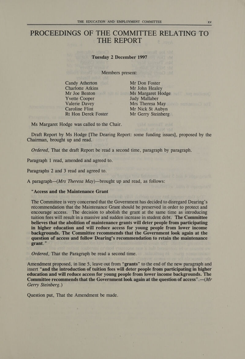 PROCEEDINGS OF THE COMMITTEE RELATING TO THE REPORT  Tuesday 2 December 1997 Members present: Candy Atherton Mr Don Foster Charlotte Atkins Mr John Healey Mr Joe Benton . Ms Margaret Hodge Yvette Cooper Judy Mallaber Valerie Davey Mrs Theresa May Caroline Flint Mr Nick St Aubyn Rt Hon Derek Foster Mr Gerry Steinberg Ms Margaret Hodge was called to the Chair. Draft Report by Ms Hodge [The Dearing Report: some funding issues], proposed by the Chairman, brought up and read. Ordered, That the draft Report be read a second time, paragraph by paragraph. Paragraph 1 read, amended and agreed to. Paragraphs 2 and 3 read and agreed to. A paragraph—(Mrs Theresa May)—brought up and read, as follows: “Access and the Maintenance Grant The Committee is very concerned that the Government has decided to disregard Dearing’s recommendation that the Maintenance Grant should be preserved in order to protect and encourage access. The decision to abolish the grant at the same time as introducing tuition fees will result in a massive and sudden increase in student debt. The Committee believes that the abolition of maintenance grants will deter people from participating in higher education and will reduce access for young people from lower income backgrounds. The Committee recommends that the Government look again at the question of access and follow Dearing’s recommendation to retain the maintenance grant.” Ordered, That the Paragraph be read a second time. Amendment proposed, in line 5, leave out from “grants” to the end of the new paragraph and insert “and the introduction of tuition fees will deter people from participating in higher education and will reduce access for young people from lower income backgrounds. The Committee recommends that the Government look again at the question of access” .—(Mr Gerry Steinberg.)