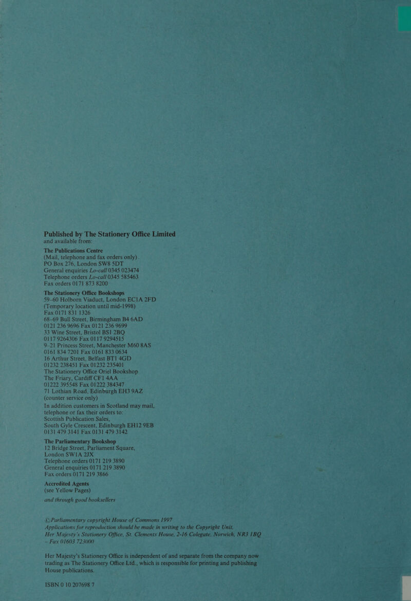 Published by The Stationery Office Limited and available from: The Publications Centre (Mail, telephone and fax orders only) . PO Box 276, London SW8 5DT General enquiries Lo-call 0345 023474 Telephone orders Lo-call 0345 585463 Fax orders 0171 873 8200 The Stationery Office Bookshops 59-60 Holborn Viaduct, London ECIA 2FD (Temporary location until mid-1998) Fax 0171 831 1326 68-69 Bull Street, Birmingham B4 6AD 0121 236 9696 Fax 0121 236 9699 33 Wine Street, Bristol] BS! 2BQ 0117 9264306 Fax 0117 9294515 9-21 Princess Street, Manchester M60 8AS 0161 834 7201 Fax 0161 833 0634 16 Arthur Street, Belfast BT] 4GD 01232 238451 Fax 01232 235401 The Stationery Office Oriel Bookshop The Friary, Cardiff CF1 4AA 01222 395548 Fax 01222 384347 71 Lothian Road, Edinburgh EH3 9AZ (counter service only) In addition customers in Scotland may mail, telephone or fax their orders to: Scottish Publication Sales, South Gyle Crescent, Edinburgh EH12 9EB 0131 479 3141 Fax 0131 479 3142 The Parliamentary Bookshop 12 Bridge Street, Parliament Square, London SWIA 2JX Telephone orders 0171 219 3890 General enquiries 0171 219 3890 Fax orders 0171 219 3866 Accredited Agents (see Yellow Pages) and through good booksellers © Parliamentary copyright House of Commons 1997 Applications for reproduction should he made in writing to the Copyright Unit, Her Majesty's Stationery Office, St. Clements House, 2-16 Colegate, Norwich, NR3 1BQ — Fax 01603 723000 Her Majesty’s Stationery Office is independent of and separate from the company now trading as The Stationery Office Ltd., which is responsible for printing and publishing House publications. ISBN 0 10 207698 7