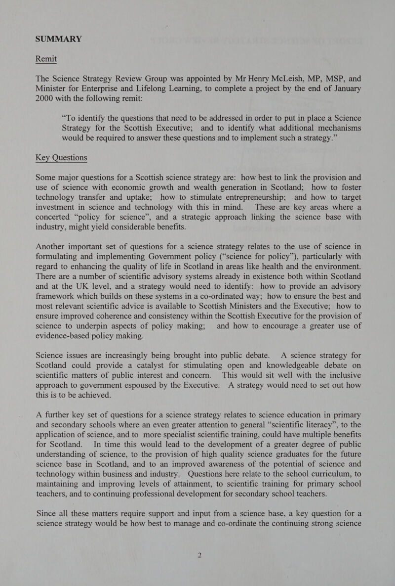 Remit The Science Strategy Review Group was appointed by Mr Henry McLeish, MP, MSP, and Minister for Enterprise and Lifelong Learning, to complete a project by the end of January 2000 with the following remit: “To identify the questions that need to be addressed in order to put in place a Science Strategy for the Scottish Executive; and to identify what additional mechanisms would be required to answer these questions and to implement such a strategy.” Key Questions Some major questions for a Scottish science strategy are: how best to link the provision and use of science with economic growth and wealth generation in Scotland; how to foster technology transfer and uptake; how to stimulate entrepreneurship; and how to target investment in science and technology with this in mind. These are key areas where a concerted “policy for science”, and a strategic approach linking the science base with industry, might yield considerable benefits. Another important set of questions for a science strategy relates to the use of science in formulating and implementing Government policy (“science for policy”), particularly with regard to enhancing the quality of life in Scotland in areas like health and the environment. There are a number of scientific advisory systems already in existence both within Scotland and at the UK level, and a strategy would need to identify: how to provide an advisory framework which builds on these systems in a co-ordinated way; how to ensure the best and most relevant scientific advice is available to Scottish Ministers and the Executive; how to ensure improved coherence and consistency within the Scottish Executive for the provision of science to underpin aspects of policy making; and how to encourage a greater use of evidence-based policy making. Science issues are increasingly being brought into public debate. A science strategy for Scotland could provide a catalyst for stimulating open and knowledgeable debate on scientific matters of public interest and concern. This would sit well with the inclusive approach to government espoused by the Executive. A strategy would need to set out how this is to be achieved. A further key set of questions for a science strategy relates to science education in primary and secondary schools where an even greater attention to general “scientific literacy”, to the application of science, and to more specialist scientific training, could have multiple benefits for Scotland. In time this would lead to the development of a greater degree of public understanding of science, to the provision of high quality science graduates for the future science base in Scotland, and to an improved awareness of the potential of science and technology within business and industry. Questions here relate to the school curriculum, to maintaining and improving levels of attainment, to scientific training for primary school teachers, and to continuing professional development for secondary school teachers. Since all these matters require support and input from a science base, a key question for a science strategy would be how best to manage and co-ordinate the continuing strong science