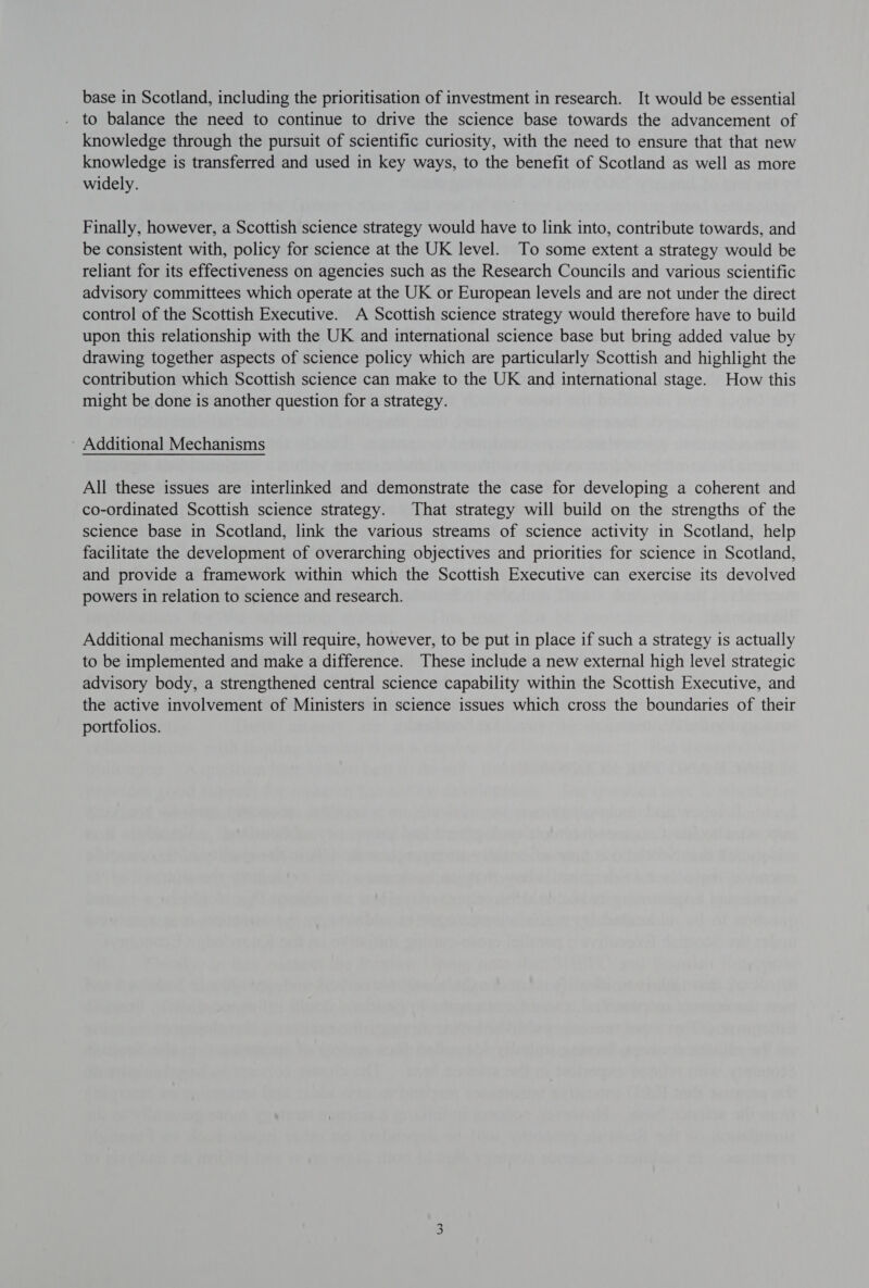 base in Scotland, including the prioritisation of investment in research. It would be essential to balance the need to continue to drive the science base towards the advancement of knowledge through the pursuit of scientific curiosity, with the need to ensure that that new knowledge is transferred and used in key ways, to the benefit of Scotland as well as more widely. Finally, however, a Scottish science strategy would have to link into, contribute towards, and be consistent with, policy for science at the UK level. To some extent a strategy would be reliant for its effectiveness on agencies such as the Research Councils and various scientific advisory committees which operate at the UK or European levels and are not under the direct control of the Scottish Executive. A Scottish science strategy would therefore have to build upon this relationship with the UK and international science base but bring added value by drawing together aspects of science policy which are particularly Scottish and highlight the contribution which Scottish science can make to the UK and international stage. How this might be done is another question for a strategy. - Additional Mechanisms All these issues are interlinked and demonstrate the case for developing a coherent and co-ordinated Scottish science strategy. That strategy will build on the strengths of the science base in Scotland, link the various streams of science activity in Scotland, help facilitate the development of overarching objectives and priorities for science in Scotland, and provide a framework within which the Scottish Executive can exercise its devolved powers in relation to science and research. Additional mechanisms will require, however, to be put in place if such a strategy is actually to be implemented and make a difference. These include a new external high level strategic advisory body, a strengthened central science capability within the Scottish Executive, and the active involvement of Ministers in science issues which cross the boundaries of their portfolios.