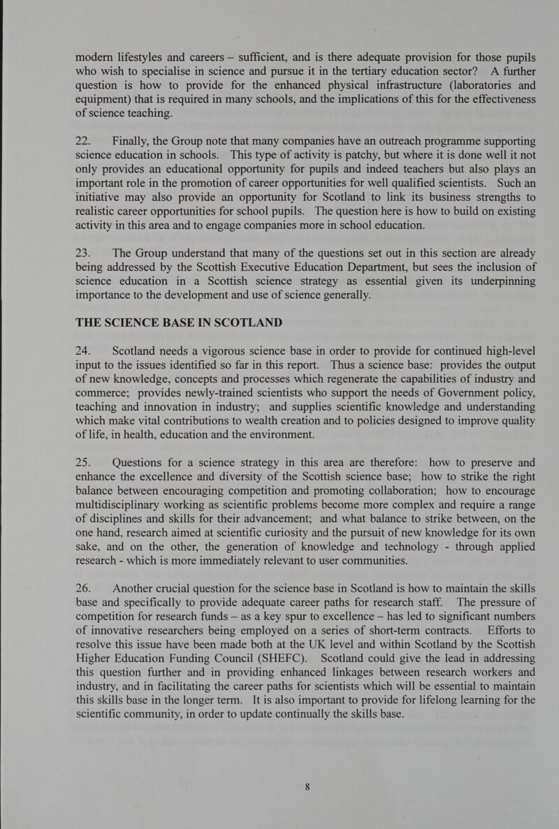  modern lifestyles and careers — sufficient, and is there adequate provision for those pupils who wish to specialise in science and pursue it in the tertiary education sector? A further question is how to provide for the enhanced physical infrastructure (laboratories and equipment) that is required in many schools, and the implications of this for the effectiveness of science teaching. aon Finally, the Group note that many companies have an outreach programme supporting science education in schools. This type of activity is patchy, but where it is done well it not only provides an educational opportunity for pupils and indeed teachers but also plays an important role in the promotion of career opportunities for well qualified scientists. Such an initiative may also provide an opportunity for Scotland to link its business strengths to realistic career opportunities for school pupils. The question here is how to build on existing activity in this area and to engage companies more in school education. 23; The Group understand that many of the questions set out in this section are already being addressed by the Scottish Executive Education Department, but sees the inclusion of science education in a Scottish science strategy as essential given its underpinning importance to the development and use of science generally. THE SCIENCE BASE IN SCOTLAND 24. Scotland needs a vigorous science base in order to provide for continued high-level input to the issues identified so far in this report. Thus a science base: provides the output of new knowledge, concepts and processes which regenerate the capabilities of industry and commerce; provides newly-trained scientists who support the needs of Government policy, teaching and innovation in industry; and supplies scientific knowledge and understanding which make vital contributions to wealth creation and to policies designed to improve quality of life, in health, education and the environment. 25: Questions for a science strategy in this area are therefore: how to preserve and enhance the excellence and diversity of the Scottish science base; how to strike the right balance between encouraging competition and promoting collaboration; how to encourage multidisciplinary working as scientific problems become more complex and require a range of disciplines and skills for their advancement; and what balance to strike between, on the one hand, research aimed at scientific curiosity and the pursuit of new knowledge for its own sake, and on the other, the generation of knowledge and technology - through applied research - which is more immediately relevant to user communities. 26. Another crucial question for the science base in Scotland is how to maintain the skills base and specifically to provide adequate career paths for research staff. The pressure of competition for research funds — as a key spur to excellence — has led to significant numbers of innovative researchers being employed on a series of short-term contracts. Efforts to resolve this issue have been made both at the UK level and within Scotland by the Scottish Higher Education Funding Council (SHEFC). Scotland could give the lead in addressing this question further and in providing enhanced linkages between research workers and industry, and in facilitating the career paths for scientists which will be essential to maintain this skills base in the longer term. It is also important to provide for lifelong learning for the scientific community, in order to update continually the skills base.