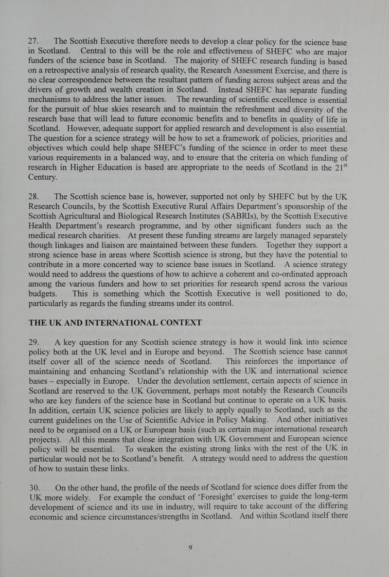 2h The Scottish Executive therefore needs to develop a clear policy for the science base in Scotland. Central to this will be the role and effectiveness of SHEFC who are major funders of the science base in Scotland. The majority of SHEFC research funding is based on a retrospective analysis of research quality, the Research Assessment Exercise, and there is no clear correspondence between the resultant pattern of funding across subject areas and the drivers of growth and wealth creation in Scotland. Instead SHEFC has separate funding mechanisms to address the latter issues. The rewarding of scientific excellence is essential for the pursuit of blue skies research and to maintain the refreshment and diversity of the research base that will lead to future economic benefits and to benefits in quality of life in Scotland. However, adequate support for applied research and development is also essential. The question for a science strategy will be how to set a framework of policies, priorities and objectives which could help shape SHEFC’s funding of the science in order to meet these various requirements in a balanced way, and to ensure that the criteria on which funding of research in Higher Education is based are appropriate to the needs of Scotland in the 21° Century. 28. The Scottish science base is, however, supported not only by SHEFC but by the UK Research Councils, by the Scottish Executive Rural Affairs Department’s sponsorship of the Scottish Agricultural and Biological Research Institutes (SABRIs), by the Scottish Executive Health Department’s research programme, and by other significant funders such as the medical research charities. At present these funding streams are largely managed separately though linkages and liaison are maintained between these funders. Together they support a strong science base in areas where Scottish science is strong, but they have the potential to contribute in a more concerted way to science base issues in Scotland. A science strategy would need to address the questions of how to achieve a coherent and co-ordinated approach among the various funders and how to set priorities for research spend across the various budgets. This is something which the Scottish Executive is well positioned to do, particularly as regards the funding streams under its control. THE UK AND INTERNATIONAL CONTEXT 29. A key question for any Scottish science strategy is how it would link into science policy both at the UK level and in Europe and beyond. The Scottish science base cannot itself cover all of the science needs of Scotland. This reinforces the importance of maintaining and enhancing Scotland’s relationship with the UK and international science bases — especially in Europe. Under the devolution settlement, certain aspects of science in Scotland are reserved to the UK Government, perhaps most notably the Research Councils who are key funders of the science base in Scotland but continue to operate on a UK basis. In addition, certain UK science policies are likely to apply equally to Scotland, such as the current guidelines on the Use of Scientific Advice in Policy Making. And other initiatives need to be organised on a UK or European basis (such as certain major international research projects). All this means that close integration with UK Government and European science policy will be essential. To weaken the existing strong links with the rest of the UK in particular would not be to Scotland’s benefit. A strategy would need to address the question of how to sustain these links. 30. On the other hand, the profile of the needs of Scotland for science does differ from the UK more widely. For example the conduct of ‘Foresight’ exercises to guide the long-term development of science and its use in industry, will require to take account of the differing economic and science circumstances/strengths in Scotland. And within Scotland itself there