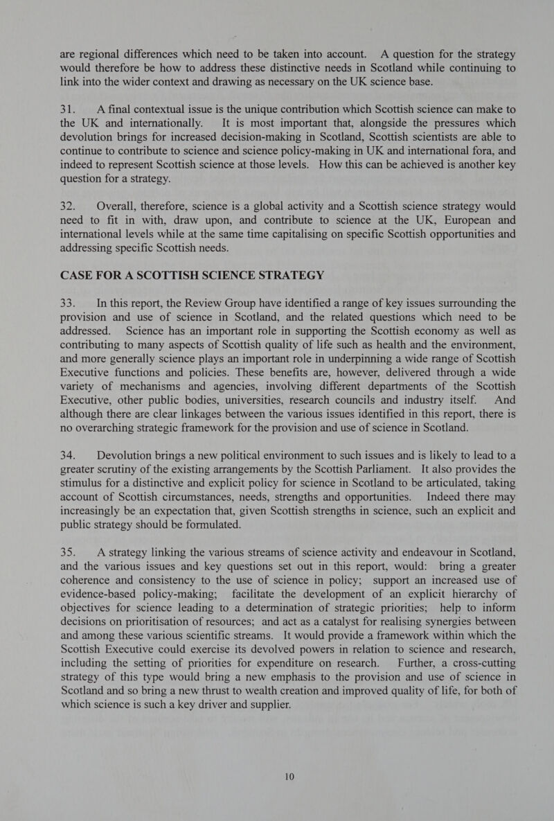 are regional differences which need to be taken into account. A question for the strategy would therefore be how to address these distinctive needs in Scotland while continuing to link into the wider context and drawing as necessary on the UK science base. oY A final contextual issue is the unique contribution which Scottish science can make to the UK and internationally. It is most important that, alongside the pressures which devolution brings for increased decision-making in Scotland, Scottish scientists are able to continue to contribute to science and science policy-making in UK and international fora, and indeed to represent Scottish science at those levels. How this can be achieved is another key question for a strategy. 32. Overall, therefore, science is a global activity and a Scottish science strategy would need to fit in with, draw upon, and contribute to science at the UK, European and international levels while at the same time capitalising on specific Scottish opportunities and addressing specific Scottish needs. CASE FOR A SCOTTISH SCIENCE STRATEGY a3! In this report, the Review Group have identified a range of key issues surrounding the provision and use of science in Scotland, and the related questions which need to be addressed. Science has an important role in supporting the Scottish economy as well as contributing to many aspects of Scottish quality of life such as health and the environment, and more generally science plays an important role in underpinning a wide range of Scottish Executive functions and policies. These benefits are, however, delivered through a wide variety of mechanisms and agencies, involving different departments of the Scottish Executive, other public bodies, universities, research councils and industry itself. And although there are clear linkages between the various issues identified in this report, there is no overarching strategic framework for the provision and use of science in Scotland. 34. Devolution brings a new political environment to such issues and is likely to lead to a greater scrutiny of the existing arrangements by the Scottish Parliament. It also provides the stimulus for a distinctive and explicit policy for science in Scotland to be articulated, taking account of Scottish circumstances, needs, strengths and opportunities. Indeed there may increasingly be an expectation that, given Scottish strengths in science, such an explicit and public strategy should be formulated. 35. A strategy linking the various streams of science activity and endeavour in Scotland, and the various issues and key questions set out in this report, would: bring a greater coherence and consistency to the use of science in policy; support an increased use of evidence-based policy-making; facilitate the development of an explicit hierarchy of objectives for science leading to a determination of strategic priorities; help to inform decisions on prioritisation of resources; and act as a catalyst for realising synergies between and among these various scientific streams. It would provide a framework within which the Scottish Executive could exercise its devolved powers in relation to science and research, including the setting of priorities for expenditure on research. Further, a cross-cutting strategy of this type would bring a new emphasis to the provision and use of science in Scotland and so bring a new thrust to wealth creation and improved quality of life, for both of which science is such a key driver and supplier.