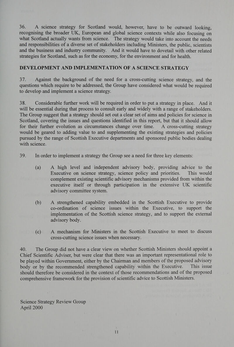 36. A science strategy for Scotland would, however, have to be outward looking, recognising the broader UK, European and global science contexts while also focusing on what Scotland actually wants from science. The strategy would take into account the needs and responsibilities of a diverse set of stakeholders including Ministers, the public, scientists and the business and industry community. And it would have to dovetail with other related strategies for Scotland, such as for the economy, for the environment and for health. DEVELOPMENT AND IMPLEMENTATION OF A SCIENCE STRATEGY ere. Against the background of the need for a cross-cutting science strategy, and the questions which require to be addressed, the Group have considered what would be required to develop and implement a science strategy. 38. Considerable further work will be required in order to put a strategy in place. And it will be essential during that process to consult early and widely with a range of stakeholders. The Group suggest that a strategy should set out a clear set of aims and policies for science in Scotland, covering the issues and questions identified in this report, but that it should allow for their further evolution as circumstances change over time. A cross-cutting strategy would be geared to adding value to and supplementing the existing strategies and policies pursued by the range of Scottish Executive departments and sponsored public bodies dealing with science. shee In order to implement a strategy the Group see a need for three key elements: (a) A high level and independent advisory body, providing advice to the Executive on science strategy, science policy and priorities. This would complement existing scientific advisory mechanisms provided from within the executive itself or through participation in the extensive UK scientific advisory committee system. (b) A strengthened capability embedded in the Scottish Executive to provide co-ordination of science issues within the Executive, to support the implementation of the Scottish science strategy, and to support the external advisory body. (c) A mechanism for Ministers in the Scottish Executive to meet to discuss cross-cutting science issues when necessary. 40. The Group did not have a clear view on whether Scottish Ministers should appoint a Chief Scientific Adviser, but were clear that there was an important representational role to be played within Government, either by the Chairman and members of the proposed advisory body or by the recommended strengthened capability within the Executive. This issue should therefore be considered in the context of those recommendations and of the proposed comprehensive framework for the provision of scientific advice to Scottish Ministers. Science Strategy Review Group April 2000