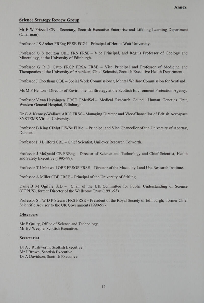 Annex Science Strategy Review Group Mr E W Frizzell CB — Secretary, Scottish Executive Enterprise and Lifelong Learning Department (Chairman). Professor J S Archer FREng FRSE FCGI — Principal of Heriot-Watt University. Professor G S Boulton OBE FRS FRSE- Vice Principal, and Regius Professor of Geology and Mineralogy, at the University of Edinburgh. Professor G R D Catto FRCP FRSA FRSE — Vice Principal and Professor of Medicine and Therapeutics at the University of Aberdeen; Chief Scientist, Scottish Executive Health Department. Professor J Cheetham OBE — Social Work Commissioner, Mental Welfare Commission for Scotland. Ms M P Henton - Director of Environmental Strategy at the Scottish Environment Protection Agency. Professor V van Heyningen FRSE FMedSci— Medical Research Council Human Genetics Unit, Western General Hospital, Edinburgh. Dr G A Kenney-Wallace ARIC FRSC— Managing Director and Vice-Chancellor of British Aerospace SYSTEMS Virtual University. Professor B King CIMgt FIWSc FIBiol — Principal and Vice Chancellor of the University of Abertay, Dundee. Professor P J Lillford CBE — Chief Scientist, Unilever Research Colworth. Professor J McQuaid CB FREng — Director of Science and Technology and Chief Scientist, Health and Safety Executive (1995-99). Professor T J Maxwell OBE FRSGS FRSE — Director of the Macaulay Land Use Research Institute. Professor A Miller CBE FRSE — Principal of the University of Stirling. Dame B M Ogilvie ScD — Chair of the UK Committee for Public Understanding of Science (COPUS); former Director of the Wellcome Trust (1991-98). Professor Sir W D P Stewart FRS FRSE — President of the Royal Society of Edinburgh; former Chief Scientific Advisor to the UK Government (1990-95). Observers Mr E Quilty, Office of Science and Technology. Mr E J Weeple, Scottish Executive. Secretariat Dr A J Rushworth, Scottish Executive. Mr J Brown, Scottish Executive. Dr A Davidson, Scottish Executive.