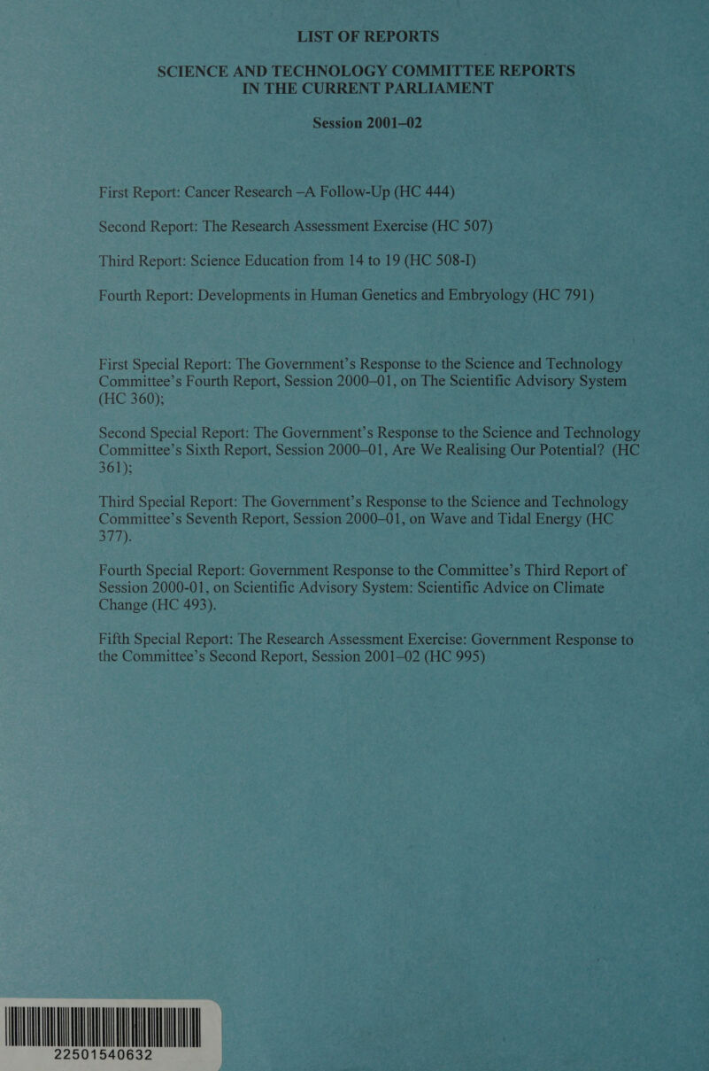 LIST OF REPORTS SCIENCE AND TECHNOLOGY COMMITTEE REPORTS IN THE CURRENT PARLIAMENT Session 2001-02 First Report: Cancer Research —A Follow-Up (HC 444) Second Report: The Research Assessment Exercise (HC 507) Third Report: Science Education from 14 to 19 (HC 508-I) Fourth Report: Developments in Human Genetics and Embryology (HC 791) First Special Report: The Government’s Response to the Science and Technology Committee’s Fourth Report, Session 2000-01, on The Scientific Advisory System (HC 360); Second Special Report: The Government’s Response to the Science and Technology Committee’s Sixth Report, Session 2000-01, Are We Realising Our Potential? (HC 361); Third Special Report: The Government’s Response to the Science and Technology Committee’s Seventh Report, Session 2000-01, on Wave and Tidal Energy (HC 377). Fourth Special Report: Government Response to the Committee’s Third Report of Session 2000-01, on Scientific Advisory System: Scientific Advice on Climate Change (HC 493). Fifth Special Report: The Research Assessment Exercise: Government Response to the Committee’s Second Report, Session 2001—02 (HC 995) ATMA IA