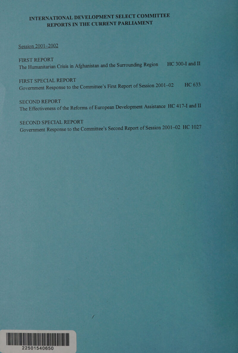 INTERNATIONAL DEVELOPMENT SELECT COMMITTEE REPORTS IN THE CURRENT PARLIAMENT Session 2001—2002  FIRST REPORT The Humanitarian Crisis in Afghanistan and the Surrounding Region | HC 300-I and Il FIRST SPECIAL REPORT Government Response to the Committee’s First Report of Session 2001-02 HC 633 SECOND REPORT The Effectiveness of the Reforms of European Development Assistance HC 417-I and Il SECOND SPECIAL REPORT Government Response to the Committee’s Second Report of Session 2001-02 HC 1027 URN
