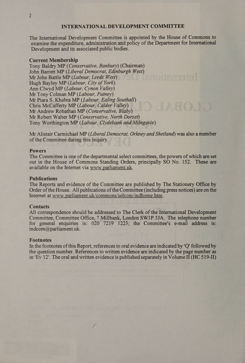 The International Development Committee is appointed by the House of Commons to examine the expenditure, administration and policy of the Department for International Development and its associated public bodies. Current Membership Tony Baldry MP (Conservative, Banbury) (Chairman) John Barrett MP (Liberal Democrat, Edinburgh West) Mr John Battle MP (Labour, Leeds West) Hugh Bayley MP (Labour, City of York) Ann Clwyd MP (Labour, Cynon Valley) Mr Tony Colman MP (Labour, Putney) Mr Piara S. Khabra MP (Labour, Ealing Southall) Chris McCafferty MP (Labour, Calder Valley) Mr Andrew Robathan MP (Conservative, Blaby) Mr Robert Walter MP (Conservative, North Dorset) Tony Worthington MP (Labour, Clydebank and Milngavie) Mr Alistair Carmichael MP (Liberal Democrat, Orkney and Shetland) was also a member of the Committee during this inquiry. Powers The Committee is one of the departmental select committees, the powers of which are set out in the House of Commons Standing Orders, principally SO No. 152. These are available on the Internet via www.parliament.uk. Publications The Reports and evidence of the Committee are published by The Stationery Office by Order of the House. All publications of the Committee (including press notices) are on the Internet at www.parliament.uk/commons/selcom/indhome.htm. Contacts All correspondence should be addressed to The Clerk of the International Development Committee, Committee Office, 7 Millbank, London SW1P 3JA. The telephone number for general enquiries is: 020 7219 1223; the Committee’s e-mail address is: indcom@parliament.uk. Footnotes In the footnotes of this Report, references to oral evidence are indicated by ‘Q’ followed by the question number. References to written evidence are indicated by the page number as in ‘Ev 12’. The oral and written evidence is published separately in Volume IT (HC 519-1)