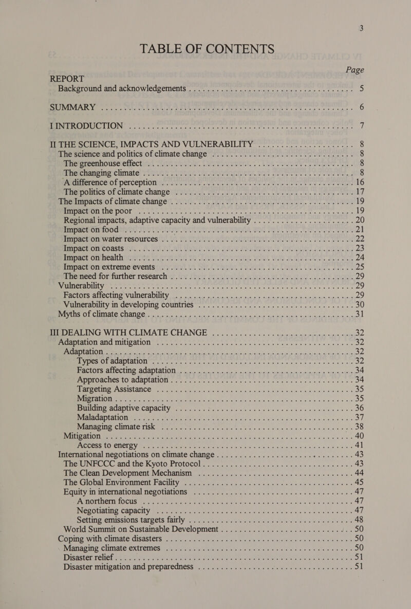 TABLE OF CONTENTS Page REPORT ss Backeround and acknowledgetrienty oi. na oye esos eu an wie «> ee dh angremange 5 Cc e Lo WA al oeelvai | Blie B @ Bie va 5 2 ain orm 25) ur gh oso a len oily bt al spain 6 SEIU seat i A ateiaeapgeotyt sare, Seared’ rgtuomeiets plpater asain tical Sy tire 7 Tee SCIENCE, IMPACTS AND VULNERABILEP Ye ee ee eee ncn e * 8 The science’and politics of climate change... 0... ee eee 8 Pee eennouseeirectand AiG aan, Devetomment. «Loe. Um, lise. 8 Pere arena climate! awe Csike VY deyrionnien. and Cesc iasiat, Wu f 8 PE rocrerence ob perceptions nl oe ee we a ls ee he toes toni 16 MG ACe CMCUINALEICNANRE SICAL Its. Gels LOR iiniic.. Wests . tad. ve leeds nen 17 Rm ACTSOL CHIMALG Change, NOTH. Cit Oly a duo sbalbe tou tainae eovis,. bug) eiMnelG 19 (TRS 1 iol i ul ile anti taal et rteemc sari acantelhs b pains - kempnimenet ee 19 Regional impacts, adaptive capacity and vulnerability ...................... 20 Impact on food ........... TREY ETS, SI TE Te CeCe, att a PaO mvateRresources ti (OQ PVSL yr WhO SITTIN SVR con, PR 22 Reem OHStS HT, 5. BSt.OF. AL OSE Wid RAVE ENKOTICE ts MICRO Or pare Bo 23 BeeeOnmiealtiimniee w.praeni 20 Tir Owns WO. Was @. Sort Sy ise 24 SracmOImex tremMeleventsiuty ai. tO Sir. TN we Dar Avi Oe ae 25) eremmecanorerurthenresearch’et, ins (heir musanin save ah be start of ths Woe 29 (VERTU eal aueled uo sialic hacer tec es Sl aml eee tan Ae 2a nt el a tom adn tna ciara 29 ee OTS CST OLATATE gig W Las 2) 61 8 RA Bee Oa a RR SOI eT AO OE 29 EY SICeVEIONI COUMIICS sc cies asec cite cisisg e+ cate pose ene «8a e « 30 ree Rta CoC RAN OC Riie ei ee ee te 31 Pee eG. WITH CLIMATE CHANGE 2... 00s... = es: esepanesereey rey es a2 EUG TNT LTE NIUE IN ToL brid toll dl at mulled Sag lel lta layed ati Diet ye nanle aah ah ena eet Ys NN ne ees ah aaah, weedy a2 (ore eles LEED) ON (81 earache pepe hen: stele beh mam aetyt pepaty han belbehneaal mas bat aeprrahle Siapeiraeey 32 efor Thy SEES ern aT Ye 1 Fay TST eI Oe 34 IR MOR UIA AOpen ee Rae ts. 5 Gis ar a ieee ss nine, faces tek nes 34 BCE Sots all COM a eee Pee ok RGN alate bitin cS ef te ahah ele see! 4 35 TESTI), a aT RT EDIT gl a 35 RP Mae LV ES COUACILY Mar tel tes al iyierey Me aa sy chs a's OA sinlessomlese. ccs s 36 NCEE TSE TR TOTGR OR Sa cul iesestoet Cae ge cae inlay 20g tela nae aan Ge ae a 37 eae CUTLAL ESTAS Kg ee IE TNs oie beta Beal i esslieela ie ee 38 Tee Ue oe OE ORE SSE ee gE ee 2540 resent Crm TIES FV ROR RE Oe RRMA Ree ech CVT g (Ura ls a og yeah ag Ateioe'e. back 8 he 3 41 International negotiations on climate change..................... Ste ave ae 43 em ANG Tne 1 VOLO -EIOLOCOMs to. nic, yuk sey lh et kok. ricpape nie cease 43 ee eANNIEVCIONMEN DACCHAMISI Bion Si a a ccs aiaie, sinieligan s+ lelleiptisassiace » Sass 44 Ae Carn iT Oni PACULY mw Pent Ghee kin lias woman Giclee aataa castes» 45 ey AU ter rALlOnalTNecUiianOusiien. Met onc ete shot eis viene 's Ways dis lars a 8 47 PAPGTERCTILILOCUS has rae ae Rare ete hi Basho Gl eA ag avi Hine pglae dd 47 eS OUIAtIN ere ADACILY Mth aye Fee tac a Mea ress Ete pling. ago diet erele ae aint, 8 47 DEHN SveRISSIONS CATOCtS Lait ly winrar e cient at eee ie eet a 8,1 GIB edie 48 World:summeél on Sustainable Development is J. occie sy a a cea snes dan 50 BETTI TCC TIAL EY CISASLETS hae. fo eet es Rac es eigen alan (eich 4 iy eine 50 PAD GIN PIONIMAL STEN IFEMeSt etn ners or niieae tee aietn «elated Gite bias “dae teres ae 50 Disaster relief... .. eC eee Oy Cow Rd AA an ergs RP ote Se Gare re ee 51 Mrisacceniniag align dud POP AlOGness gavin a igen salads gosh yan theta 51