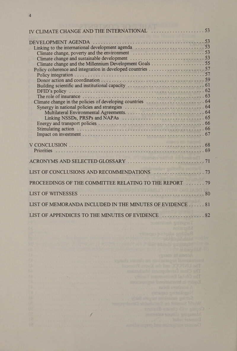 DEVELOPMENT AGENDA) i. 228008. 2nG Boley 20 the Denerinent fcr. GR ae 53 Linking to the international development agenda ...........--+.-+.++++++5: 53 Climate change, poverty and the environment .....°.0..........--) =e 53 Climate change’and sustainable development .................... «9 eeuuage =i Climate change and the Millennium Development Goals .................... ae Policy coherence and integration in developed countries ...........-..+.++4-. De Policy integrationahau, Leds Westie eka s hl he Jf Donor action and coordination vaehs e-su4- sy crt: OT ASD SIRS SE eM Building scientific and institutional capacity ...... sin hos *amaddthoude behein® acest 61 DFID's policy. (Lahou, FMMNeN). . oo. Os oe ois Cons ogee ee 62 The:role ofimsurance/ abhour,. /aling Soutna ...... »% < pecesthe quake 63 Climate change in the policies of developing countries ...................-.. . 64 Synergy in national policies and strategies)... oo ots, -spapnedlny “bp, “an tallianeasee™ * 64 Multilateral Environmental Acreementscahs . . adi a ewwaltve busi aga 64 Linking NSSDs; /PRSPs arid NAPAS id Villette) - > - -spcten aif ae 65 Energy and transport policies: ohne he épttmaveces Enstncvetce® seuscesunil Eee 66 Stimulating:action: (4) ()jbdral./emorrat Olanes and eta eae eee 66 Impact,oniinvestmenthiis Sri. 2. 5 <5 ol. ss css a; ueeieeeteetaniane Gaaene 67 VCONCLUSION (oo oceistc coe ci hci wes rb aber fest C2 teh lee Ne ae 68 Priorities 42 «. 216 of she denastmental sehect coma ithe hang eae 69 ACRONYMS AND SELECTED GLOSSARY.......°5......... ++ +weltdiesenieell fs LIST OF CONCLUSIONS AND RECOMMENDATIONS ................5:- 73 PROCEEDINGS OF THE COMMITTEE RELATING TO THE REPORT ....... oie LIST OF WIENESSES 2). cfc coals sso elec ack egies a 80 LIST OF MEMORANDA INCLUDED IN THE MINUTES OF EVIDENCE ...... 81 LIST OF APPENDICES TO THE MINUTES OF EVIDENCE... s.:4..-c0peeeue 82