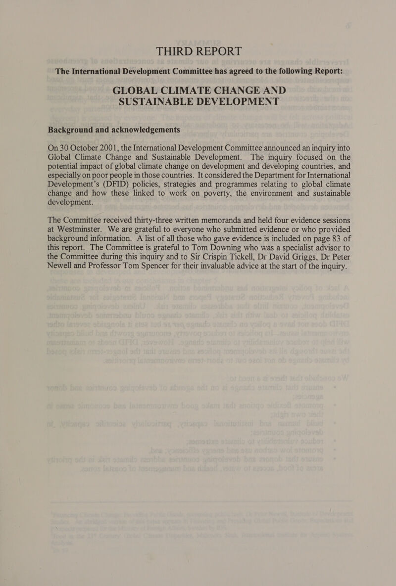 THIRD REPORT The International Development Committee has agreed to the following Report: GLOBAL CLIMATE CHANGE AND SUSTAINABLE DEVELOPMENT Background and acknowledgements On 30 October 2001, the International Development Committee announced an inquiry into Global Climate Change and Sustainable Development. The inquiry focused on the potential impact of global climate change on development and developing countries, and especially on poor people in those countries. It considered the Department for International Development’s (DFID) policies, strategies and programmes relating to global climate change and how these linked to work on poverty, the environment and sustainable development. : The Committee received thirty-three written memoranda and held four evidence sessions at Westminster. We are grateful to everyone who submitted evidence or who provided background information. A list of all those who gave evidence is included on page 83 of this report. The Committee is grateful to Tom Downing who was a specialist advisor to the Committee during this inquiry and to Sir Crispin Tickell, Dr David Griggs, Dr Peter Newell and Professor Tom Spencer for their invaluable advice at the start of the inquiry.