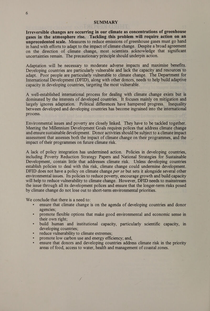 SUMMARY Irreversible changes are occurring in our climate as concentrations of greenhouse gases in the atmosphere rise. Tackling this problem will require action on an unprecedented scale. Measures to reduce emissions of greenhouse gases must go hand in hand with efforts to adapt to the impact of climate change. Despite a broad agreement on the direction of climate change, most scientists acknowledge that significant uncertainties remain. The precautionary principle should underpin action. Adaptation will be necessary to moderate adverse impacts and maximise benefits. Developing countries are particularly vulnerable and lack the capacity and resources to adapt. Poor people are particularly vulnerable to climate change. The Department for International Development (DFID), along with other donors, needs to help build adaptive capacity in developing countries, targeting the most vulnerable. A well-established international process for dealing with climate change exists but is dominated by the interests of developed countries. It focuses mainly on mitigation and — largely ignores adaptation. Political differences have hampered progress. Inequality between developed and developing countries has become ingrained into the international process. Environmental issues and poverty are closely linked. They have to be tackled together. Meeting the Millennium Development Goals requires polices that address climate change and ensure sustainable development. Donor activities should be subject to a climate impact assessment that assesses both the impact of climate change on their programmes, and the impact of their programmes on future climate risk. A lack of policy integration has undermined action. Policies in developing countries, including Poverty Reduction Strategy Papers and National Strategies for Sustainable Development, contain little that addresses climate risk. Unless developing countries establish policies to deal with this risk, climate change could undermine development. © DFID does not have a policy on climate change per se but sets it alongside several other environmental issues. Its policies to reduce poverty, encourage growth and build capacity will help to reduce vulnerability to climate change. However, DFID needs to mainstream the issue through all its development polices and ensure that the longer-term risks posed by climate change do not lose out to short-term environmental priorities. We conclude that there is a need to: ¢ ensure that climate change is on the agenda of developing countries and donor agencies; * promote flexible options that make good environmental and economic sense in their own right; ¢ build human and institutional capacity, particularly scientific capacity, in developing countries; ¢ reduce vulnerability to climate extremes; * promote low carbon use and energy efficiency; and, * ensure that donors and developing countries address climate risk in the priority areas of food, access to water, health and management of coastal zones.