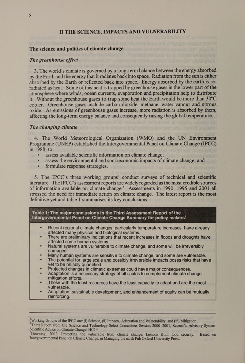 The science and politics of climate change The greenhouse effect 3. The world’s climate is governed by a long-term balance between the energy absorbed by the Earth and the energy that it radiates back into space. Radiation from the sun is either absorbed by the Earth or reflected back into space. Energy absorbed by the earth is re- radiated as heat. Some of this heat is trapped by greenhouse gases in the lower part of the atmosphere where winds, ocean currents, evaporation and precipitation help to distribute it. Without the greenhouse gases to trap some heat the Earth would be more than 30°C cooler. Greenhouse gases include carbon dioxide, methane, water vapour and nitrous oxide. As emissions of greenhouse gases increase, more radiation is absorbed by them, affecting the long-term energy balance and consequently raising the global temperature. The changing climate 4. The World Meteorological Organization (WMO) and the UN Environment Programme (UNEP) established the Intergovernmental Panel on Climate Change (IPCC) in 1988, to: ¢ assess available scientific information on climate change; ¢ assess the environmental and socioeconomic impacts of climate change; and ¢ formulate response strategies. 5. The IPCC’s three working groups* conduct surveys of technical and scientific literature. The IPCC’s assessment reports are widely regarded as the most credible sources of information available on climate change.* Assessments in 1990, 1995 and 2001 all stressed the need for immediate action on climate change. The latest report is the most definitive yet and table 1 summarises its key conclusions. Recent regional climate changes, particularly temperature increases, have already affected many physical and biological systems. There are preliminary indications that recent increases in floods and droughts have affected some human systems. Natural systems are vulnerable to climate change, and some will be irreversibly damaged. Many human systems are sensitive to climate change, and some are vulnerable. The potential for large scale and possibly irreversible impacts poses risks that have yet to be reliably quantified. Projected changes in climatic extremes could have major consequences. Adaptation is a necessary strategy at all scales to complement climate change mitigation efforts. Those with the least resources have the least capacity to adapt and are the most vulnerable. Adaptation, sustainable development, and enhancement of equity can be mutually reinforcing.  ~ Working Groups of the IPCC are: (i) Science, (ii) Impacts, Adaptation and Vulnerability; and (iii) Mitigation Third Report from the Science and Te¢hnology Select Committee, Session 2000-2001, Scientific Advisory System: Scientific Advice on Climate Change, HC 14 Downing, 2002, Protecting the vulnerable from climate change: Lessons from food security. Based on Intergovernmental Panel on Climate Change, in Managing the earth Pub Oxford University Press.