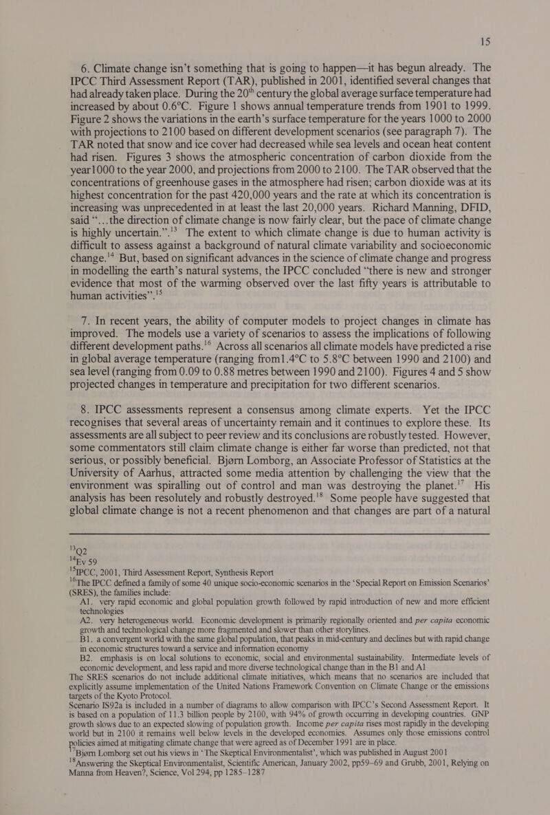 6. Climate change isn’t something that is going to happen—it has begun already. The IPCC Third Assessment Report (TAR), published in 2001, identified several changes that had already taken place. During the 20 century the global average surface temperature had increased by about 0.6°C. Figure 1 shows annual temperature trends from 1901 to 1999. Figure 2 shows the variations in the earth’s surface temperature for the years 1000 to 2000 with projections to 2100 based on different development scenarios (see paragraph 7). The TAR noted that snow and ice cover had decreased while sea levels and ocean heat content had risen. Figures 3 shows the atmospheric concentration of carbon dioxide from the year 1000 to the year 2000, and projections from 2000 to 2100. The TAR observed that the concentrations of greenhouse gases in the atmosphere had risen; carbon dioxide was at its highest concentration for the past 420,000 years and the rate at which its concentration is increasing was unprecedented in at least the last 20,000 years. Richard Manning, DFID, said “‘...the direction of climate change is now fairly clear, but the pace of climate change is highly uncertain.’’.'? The extent to which climate change is due to human activity is difficult to assess against a background of natural climate variability and socioeconomic change.'* But, based on significant advances in the science of climate change and progress in modelling the earth’s natural systems, the IPCC concluded “there is new and stronger evidence that most of the warming observed over the last fifty years is attributable to human activities”’.'° 7. In recent years, the ability of computer models to project changes in climate has improved. The models use a variety of scenarios to assess the implications of following different development paths.'® Across all scenarios all climate models have predicted a rise in global average temperature (ranging from1.4°C to 5.8°C between 1990 and 2100) and sea level (ranging from 0.09 to 0.88 metres between 1990 and 2100). Figures 4 and 5 show projected changes in temperature and precipitation for two different scenarios. 8. IPCC assessments represent a consensus among climate experts. Yet the IPCC recognises that several areas of uncertainty remain and it continues to explore these. Its assessments are all subject to peer review and its conclusions are robustly tested. However, some commentators still claim climate change is either far worse than predicted, not that serious, or possibly beneficial. Bjorn Lomborg, an Associate Professor of Statistics at the University of Aarhus, attracted some media attention by challenging the view that the environment was spiralling out of control and man was destroying the planet.'’ His analysis has been resolutely and robustly destroyed.'* Some people have suggested that global climate change is not a recent phenomenon and that changes are part of a natural 399 Ey 59 IPCC, 2001, Third Assessment Report, Synthesis Report °The IPCC defined a family of some 40 unique socio-economic scenarios in the ‘Special Report on Emission Scenarios’ (SRES), the families include: Al. very rapid economic and global population growth followed by rapid introduction of new and more efficient technologies A2. very heterogeneous world. Economic development is primarily regionally oriented and per capita economic growth and technological change more fragmented and slower than other storylines. B1. a convergent world with the same global population, that peaks in mid-century and declines but with rapid change in economic structures toward a service and information economy B2. emphasis is on local solutions to economic, social and environmental sustainability. Intermediate levels of economic development, and less rapid and more diverse technological change than in the B1 and Al The SRES scenarios do not include additional climate initiatives, which means that no scenarios are included that explicitly assume implementation of the United Nations Framework Convention on Climate C hange or the emissions targets of the Kyoto Protocol. Scenario IS92a is included in a number of diagrams to allow comparison with IPCC’s Second Assessment Report. It is based on a population of 11.3 billion people by 2100, with 94% of growth occurring in developing countries. GNP growth slows due to an expected slowing of population growth. Income per capita rises most rapidly in the developing world but in 2100 it remains well below levels in the developed economies. Assumes only those emissions control policies aimed at mitigating climate change that were agreed as of December 1991 are in place. ’Biom Lomborg set out his views in ‘The Skeptical Environmentalist’, which was published in August 2001 lS answering the Skeptical Environmentalist, Scientific American, January 2002, pp59—69 and Grubb, 2001, Relying on Manna from Heaven?, Science, Vol 294, pp 1285-1287