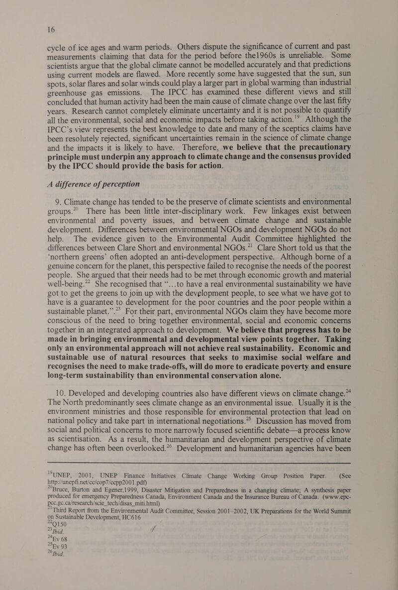 cycle of ice ages and warm periods. Others dispute the significance of current and past measurements claiming that data for the period before the1960s is unreliable. Some scientists argue that the global climate cannot be modelled accurately and that predictions using current models are flawed. More recently some have suggested that the sun, sun spots, solar flares and solar winds could play a larger part in global warming than industrial — greenhouse gas emissions. The IPCC has examined these different views and still concluded that human activity had been the main cause of climate change over the last fifty years. Research cannot completely eliminate uncertainty and it is not possible to quantify all the environmental, social and economic impacts before taking action.'” Although the IPCC’s view represents the best knowledge to date and many of the sceptics claims have been resolutely rejected, significant uncertainties remain in the science of climate change and the impacts it is likely to have. Therefore, we believe that the precautionary principle must underpin any approach to climate change and the consensus provided by the IPCC should provide the basis for action. A difference of perception 9. Climate change has tended to be the preserve of climate scientists and environmental groups.” There has been little inter-disciplinary work. Few linkages exist between environmental and poverty issues, and between climate change and _ sustainable development. Differences between environmental NGOs and development NGOs do not help. The evidence given to the Environmental Audit Committee highlighted the differences between Clare Short and environmental NGOs.”' Clare Short told us that the ‘northern greens’ often adopted an anti-development perspective. Although borne of a genuine concern for the planet, this perspective failed to recognise the needs of the poorest people. She argued that their needs had to be met through economic growth and material well-being.” She recognised that ‘*...to have a real environmental sustainability we have got to get the greens to join up with the development people, to see what we have got to have is a guarantee to development for the poor countries and the poor people within a sustainable planet.”.** For their part, environmental NGOs claim they have become more conscious of the need to bring together environmental, social and economic concerns together in an integrated approach to development. We believe that progress has to be made in bringing environmental and developmental view points together. Taking only an environmental approach will not achieve real sustainability. Economic and sustainable use of natural resources that seeks to maximise social welfare and recognises the need to make trade-offs, will do more to eradicate poverty and ensure long-term sustainability than environmental conservation alone. 10. Developed and developing countries also have different views on climate change.~ The North predominantly sees climate change as an environmental issue. Usually it is the - environment ministries and those responsible for environmental protection that lead on national policy and take part in international negotiations.” Discussion has moved from social and political concerns to more narrowly focused scientific debate—a process know as scientisation. As a result, the humanitarian and development perspective of climate change has often been overlooked.*° Development and humanitarian agencies have been ‘UNEP, 2001, UNEP Finance Initiatives Climate Change Working Group Position Paper. (See http //anepfi.net/cc/cop7/ccpp200 1 .pdf) ' “Bruce, Burton and Egener,1999, Disaster Mitigation and Preparedness in a changing climate; A synthesis paper produced for emergency Preparedness Canada, Environment Canada and the Insurance Bureau of Canada. (www.epc- pec.gc.ca/research/scie_tech/disas_miti html) ~ Third Report from the Environmental Audit Committee, Session 2001-2002, UK Preparations for the World Summit on Sustainable Development, HC616 *Q150 ~ Ibid. , 4Ey 68 Shy 93 6 Thid.