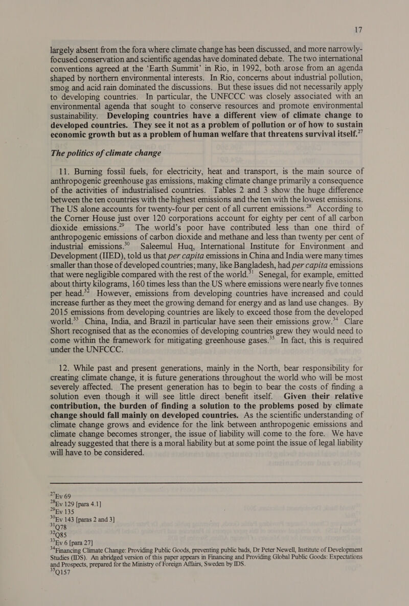largely absent from the fora where climate change has been discussed, and more narrowly- focused conservation and scientific agendas have dominated debate. The two international conventions agreed at the ‘Earth Summit’ in Rio, in 1992, both arose from an agenda shaped by northern environmental interests. In Rio, concerns about industrial pollution, smog and acid rain dominated the discussions. But these issues did not necessarily apply to developing countries. In particular, the UNFCCC was closely associated with an environmental agenda that sought to conserve resources and promote environmental sustainability. Developing countries have a different view of climate change to developed countries. They see it not as a problem of pollution or of how to sustain economic growth but as a problem of human welfare that threatens survival itself.”” The politics of climate change 11. Burning fossil fuels, for electricity, heat and transport, is the main source of anthropogenic greenhouse gas emissions, making climate change primarily a consequence of the activities of industrialised countries. Tables 2 and 3 show the huge difference between the ten countries with the highest emissions and the ten with the lowest emissions. The US alone accounts for twenty-four per cent of all current emissions.** According to the Corner House just over 120 corporations account for eighty per cent of all carbon dioxide emissions.” The world’s poor have contributed less than one third of anthropogenic emissions of carbon dioxide and methane and less than twenty per cent of industrial emissions.*° Saleemul Hug, International Institute for Environment and Development (IED), told us that per capita emissions in China and India were many times - smaller than those of developed countries; many, like Bangladesh, had per capita emissions that were negligible compared with the rest of the world.*' Senegal, for example, emitted about thirty kilograms, 160 times less than the US where emissions were nearly five tonnes per head.** However, emissions from developing countries have increased and could increase further as they meet the growing demand for energy and as land use changes. By 2015 emissions from developing countries are likely to exceed those from the developed world.** China, India, and Brazil in particular have seen their emissions grow.** Clare Short recognised that as the economies of developing countries grew they would need to come within the framework for mitigating greenhouse gases.*’ In fact, this is required under the UNFCCC. 12. While past and present generations, mainly in the North, bear responsibility for creating climate change, it is future generations throughout the world who will be most severely affected. The present generation has to begin to bear the costs of finding a solution even though it will see little direct benefit itself. Given their relative contribution, the burden of finding a solution to the problems posed by climate change should fall mainly on developed countries. As the scientific understanding of climate change grows and evidence for the link between anthropogenic emissions and climate change becomes stronger, the issue of liability will come to the fore. We have already suggested that there is a moral liability but at some point the issue of legal liability will have to be considered.  >7By 69 >8Ev 129 [para 4.1] Ry 135 EY 143 [paras 2 and 3] 32085 33Ey 6 [para 27] ° ‘Financing Climate Change: Providing Public Goods, preventing public bads, Dr Peter Newell, Institute of Development Studies (IDS). An abridged version of this paper appears in Financing and Providing Global Public Goods: Expectations and Prospects, prepared for the Ministry of Foreign Affairs, Sweden by IDS. Q157