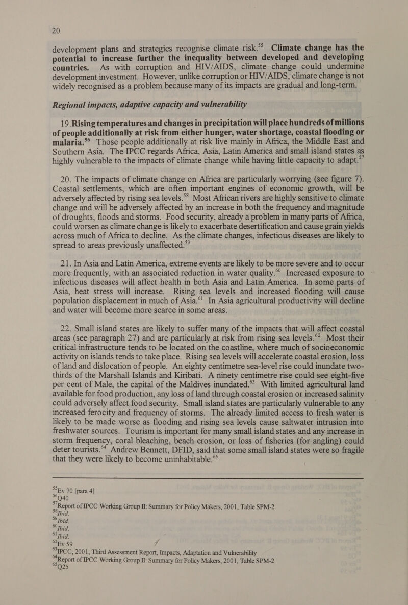 development plans and strategies recognise climate risk.” Climate change has the potential to increase further the inequality between developed and developing countries. As with corruption and HIV/AIDS, climate change could undermine development investment. However, unlike corruption or HIV/AIDS, climate change is not widely recognised as a problem because many of its impacts are gradual and long-term, Regional impacts, adaptive capacity and vulnerability 19. Rising temperatures and changes in precipitation will place hundreds of millions of people additionally at risk from either hunger, water shortage, coastal flooding or malaria.*° Those people additionally at risk live mainly in Africa, the Middle East and Southern Asia. The IPCC regards Africa, Asia, Latin America and small island states as highly vulnerable to the impacts of climate change while having little capacity to adapt.”’ 20. The impacts of climate change on Africa are particularly worrying (see figure 7). Coastal settlements, which are often important engines of economic growth, will be adversely affected by rising sea levels.** Most African rivers are highly sensitive to climate change and will be adversely affected by an increase in both the frequency and magnitude of droughts, floods and storms. Food security, already a problem in many parts of Africa, could worsen as climate change is likely to exacerbate desertification and cause grain yields across much of Africa to decline. As the climate changes, infectious diseases are likely to spread to areas previously unaffected.” 21. In Asia and Latin America, extreme events are likely to be more severe and to occur more frequently, with an associated reduction in water quality. Increased exposure to infectious diseases will affect health in both Asia and Latin America. In some parts of Asia, heat stress will increase. Rising sea levels and increased flooding will cause population displacement in much of Asia.°' In Asia agricultural productivity will decline and water will become more scarce in some areas. 22. Small island states are likely to suffer many of the impacts that will affect coastal areas (see paragraph 27) and are particularly at risk from rising sea levels.°” Most their critical infrastructure tends to be located on the coastline, where much of socioeconomic activity on islands tends to take place. Rising sea levels will accelerate coastal erosion, loss of land and dislocation of people. An eighty centimetre sea-level rise could inundate two- thirds of the Marshall Islands and Kiribati. A ninety centimetre rise could see eight-five per cent of Male, the capital of the Maldives inundated.* With limited agricultural land available for food production, any loss of land through coastal erosion or increased salinity could adversely affect food security. Small island states are particularly vulnerable to any increased ferocity and frequency of storms. The already limited access to fresh water is likely to be made worse as flooding and rising sea levels cause saltwater intrusion into freshwater sources. Tourism is important for many small island states and any increase in storm frequency, coral bleaching, beach erosion, or loss of fisheries (for angling) could deter tourists.°* Andrew Bennett, DFID, said that some small island states were so fragile that they were likely to become uninhabitable.® Ey 70 [para 4] *°Q40 ~ Report of IPCC Working Group I: Summary for Policy Makers, 2001, Table SPM-2 ee Ev 59 $ * IPCC, 2001, Third Assessment Report, Impacts, Adaptation and Vulnerability ggReport of IPCC Working Group II: Summary for Policy Makers, 2001, Table SPM-2 Q25