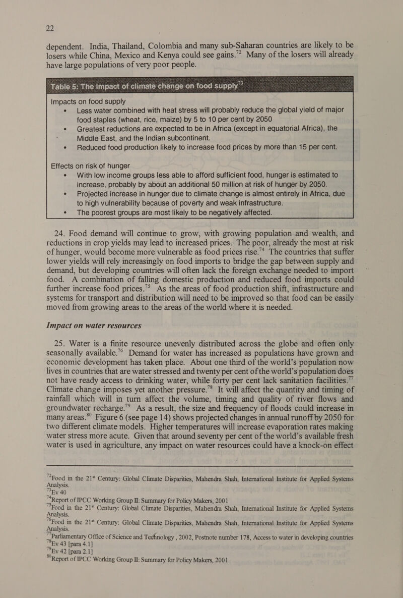 dependent. India, Thailand, Colombia and many sub-Saharan countries are likely to be losers while China, Mexico and Kenya could see gains.’ Many of the losers will already have large populations of very poor people. e Less water combined with heat stress will probably reduce the global yield of major food staples (wheat, rice, maize) by 5 to 10 per cent by 2050 e Greatest reductions are expected to be in Africa (except in equatorial Africa), the Middle East, and the Indian subcontinent. Effects on risk of hunger ¢ With low income groups less able to afford sufficient food, hunger is estimated to increase, probably by about an additional 50 million at risk of hunger by 2050. e Projected increase in hunger due to climate change is almost entirely in Africa, due to high vulnerability because of poverty and weak infrastructure. e The poorest groups are most likely to be negatively affected.  24. Food demand will continue to grow, with growing population and wealth, and reductions in crop yields may lead to increased prices. The poor, already the most at risk of hunger, would become more vulnerable as food prices rise.’ The countries that suffer lower yields will rely increasingly on food imports to bridge the gap between supply and demand, but developing countries will often lack the foreign exchange needed to import food. A combination of falling domestic production and reduced food imports could further increase food prices.’* As the areas of food production shift, infrastructure and systems for transport and distribution will need to be improved so that food can be easily moved from growing areas to the areas of the world where it is needed. Impact on water resources 25. Water is a finite resource unevenly distributed across the globe and often only seasonally available.’ Demand for water has increased as populations have grown and economic development has taken place. About one third of the world’s population now lives in countries that are water stressed and twenty per cent of the world’s population does not have ready access to drinking water, while forty per cent lack sanitation facilities.”” Climate change imposes yet another pressure.’”* It will affect the quantity and timing of rainfall which will in turn affect the volume, timing and quality of river flows and groundwater recharge.” As a result, the size and frequency of floods could increase in many areas.*’ Figure 6 (see page 14) shows projected changes in annual runoff by 2050 for two different climate models. Higher temperatures will increase evaporation rates making water stress more acute. Given that around seventy per cent of the world’s available fresh water is used in agriculture, any impact on water resources could have a knock-on effect  jie in the 21* Century: Global Climate Disparities, Mahendra Shah, International Institute for Applied Systems alysis. EV 40 Report of IPCC Working Group I: Summary for Policy Makers, 2001 a in the 21* Century: Global Climate Disparities, Mahendra Shah, International Institute for Applied Systems alysis. pee in the 21 Century: Global Climate Disparities, Mahendra Shah, International Institute for Applied Systems alysis. “Parliamentary Office of Science and Technology , 2002, Postnote number 178, Access to water in developing countries : Ev 43 [para 4.1] EY 42 [para 2.1] Report of IPCC Working Group II: Summary for Policy Makers, 2001