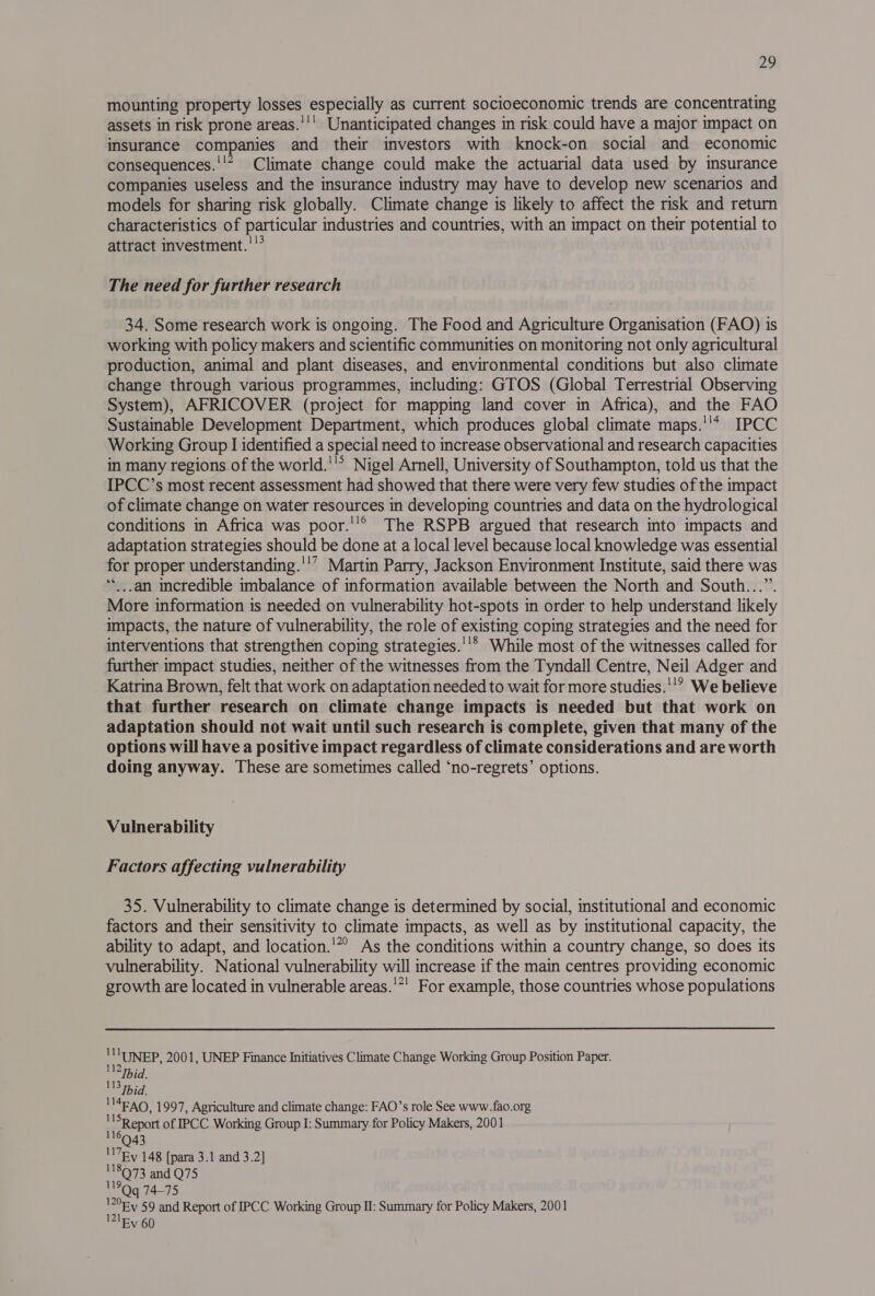mounting property losses especially as current socioeconomic trends are concentrating assets in risk prone areas.''' Unanticipated changes in risk could have a major impact on insurance companies and their investors with knock-on social and economic consequences.''* Climate change could make the actuarial data used by insurance companies useless and the insurance industry may have to develop new scenarios and models for sharing risk globally. Climate change is likely to affect the risk and return characteristics of particular industries and countries, with an impact on their potential to attract investment.'’’ The need for further research 34. Some research work is ongoing. The Food and Agriculture Organisation (FAO) is working with policy makers and scientific communities on monitoring not only agricultural production, animal and plant diseases, and environmental conditions but also climate change through various programmes, including: GTOS (Global Terrestrial Observing System), AFRICOVER (project for mapping land cover in Africa), and the FAO Sustainable Development Department, which produces global climate maps.''* IPCC Working Group I identified a special need to increase observational and research capacities in many regions of the world.''> Nigel Arnell, University of Southampton, told us that the IPCC’s most recent assessment had showed that there were very few studies of the impact of climate change on water resources in developing countries and data on the hydrological conditions in Africa was poor.''® The RSPB argued that research into impacts and adaptation strategies should be done at a local level because local knowledge was essential for proper understanding.''’ Martin Parry, Jackson Environment Institute, said there was ‘*...an incredible imbalance of information available between the North and South...” More information is needed on vulnerability hot-spots in order to help understand likely impacts, the nature of vulnerability, the role of existing coping strategies and the need for interventions that strengthen coping strategies.''* While most of the witnesses called for further impact studies, neither of the witnesses from the Tyndall Centre, Neil Adger and Katrina Brown, felt that work on adaptation needed to wait for more studies.'!” We believe that further research on climate change impacts is needed but that work on adaptation should not wait until such research is complete, given that many of the options will have a positive impact regardless of climate considerations and are worth doing anyway. These are sometimes called ‘no-regrets’ options. Vulnerability Factors affecting vulnerability 35. Vulnerability to climate change is determined by social, institutional and economic factors and their sensitivity to climate impacts, as well as by institutional capacity, the ability to adapt, and location.'*’ As the conditions within a country change, so does its vulnerability. National vulnerability will increase if the main centres providing economic growth are located in vulnerable areas.'*’ For example, those countries whose populations UNEP, 2001, UNEP Finance Initiatives Climate Change Working Group Position Paper. 2 Ibid. 'I4EA0, 1997, Agriculture and climate change: FAO’s role See www. fao.org a Report of IPCC Working Group I: Summary for Policy Makers, 2001 Q43 'I7Ey 148 [para 3.1 and 3.2] '8Q73 and Q75 !9Qq 74-75 EY 59 and Report of IPCC Working Group II: Summary for Policy Makers, 2001 Ev 60