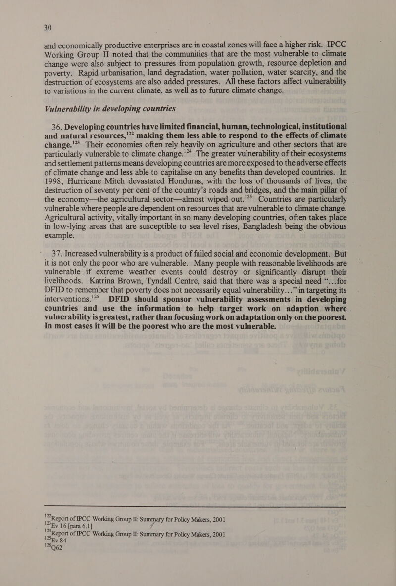 and economically productive enterprises are in coastal zones will face a higher risk. IPCC Working Group II noted that the communities that are the most vulnerable to climate change were also subject to pressures from population growth, resource depletion and poverty. Rapid urbanisation, land degradation, water pollution, water scarcity, and the destruction of ecosystems are also added pressures. All these factors affect vulnerability to variations in the current climate, as well as to future climate change. Vulnerability in developing countries 36. Developing countries have limited financial, human, technological, institutional and natural resources,’ making them less able to respond to the effects of climate change.'’* Their economies often rely heavily on agriculture and other sectors that are particularly vulnerable to climate change.'* The greater vulnerability of their ecosystems and settlement patterns means developing countries are more exposed to the adverse effects of climate change and less able to capitalise on any benefits than developed countries. In 1998, Hurricane Mitch devastated Honduras, with the loss of thousands of lives, the . destruction of seventy per cent of the country’s roads and bridges, and the main pillar of the economy—the agricultural sector—almost wiped out.'* Countries are particularly vulnerable where people are dependent on resources that are vulnerable to climate change. Agricultural activity, vitally important in so many developing countries, often takes place in low-lying areas that are susceptible to sea level rises, Bangladesh being the obvious example. : 37. Increased vulnerability is a product of failed social and economic development. But it is not only the poor who are vulnerable. Many people with reasonable livelihoods are vulnerable if extreme weather events could destroy or significantly disrupt their livelihoods. Katrina Brown, Tyndall Centre, said that there was a special need “...for DFID to remember that poverty does not necessarily equal vulnerability...” in targeting its interventions.'*° DFID should sponsor vulnerability assessments in developing countries and use the information to help target work on adaption where vulnerability is greatest, rather than focusing work on adaptation only on the poorest. In most cases it will be the poorest who are the most vulnerable. a 22R eport of IPCC Working Group II: Summary for Policy Makers, 2001 j 123 te 16 [para 6.1] Report of IPCC Working Group II: Summary for Policy Makers, 2001 125Ry 84
