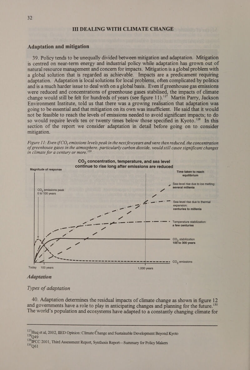 Ill DEALING WITH CLIMATE CHANGE Adaptation and mitigation 39. Policy tends to be unequally divided between mitigation and adaptation. Mitigation is centred on near-term energy and industrial policy while adaptation has grown out of natural resource management and concern for impacts. Mitigation is a global problem with a global solution that is regarded as achievable. Impacts are a predicament requiring adaptation. Adaptation is local solutions for local problems, often complicated by politics and is a much harder issue to deal with on a global basis. Even if greenhouse gas emissions were reduced and concentrations of greenhouse gases stabilised, the impacts of climate change would still be felt for hundreds of years (see figure 11).'*” Martin Parry, Jackson Environment Institute, told us that there was a growing realisation that adaptation was going to be essential and that mitigation on its own was insufficient. He said that it would not be feasible to reach the levels of emissions needed to avoid significant impacts; to do so would require levels ten or twenty times below those specified in Kyoto.’* In this section of the report we consider adaptation in detail before going on to consider mitigation. Figure 11: Even if CO, emissions levels peak in the next fewyears and were then reduced, the concentration of greenhouse gases in the atmosphere, particularly carbon dioxide, would still cause significant changes in climate for a century or more.'”° CO, concentration, temperature, and sea level continue to rise long after emissions are reduced Magnitude of response Time taken'to reach equilibrium 3 Sea-level rise due to ice melting: p several millenia missions peak a 00 years Le) Sea-level rise due to thermal expansion: centuries to millenia Temperature stabilization: a few centuries co, stabilization    100 to 300 years _— ee eee ee ee See————== CO, emissions Today 100 years 1,000 years Adaptation Types of adaptation 40. Adaptation determines the residual impacts of climate change as shown in figure 12 and governments have a role to play in anticipating changes and planning for the future.'*° The world’s population and ecosystems have adapted to a constantly changing climate for  etua et al, 2002, IED Opinion: Climate‘Change and Sustainable Development Beyond Kyoto 80.49 age CC 2001, Third Assessment Report, Synthesis Report—-Summary for Policy Makers